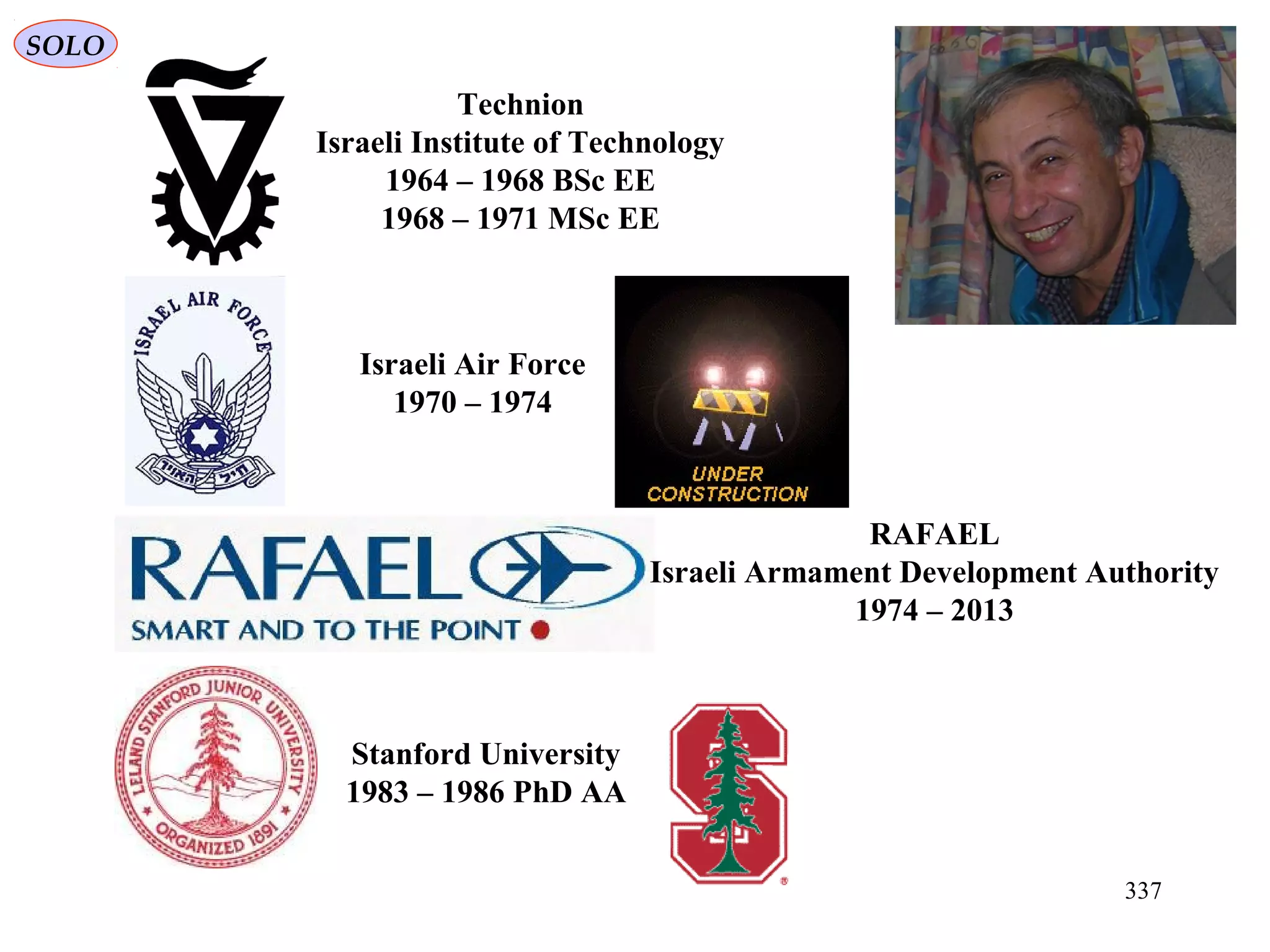 337
SOLO
Technion
Israeli Institute of Technology
1964 – 1968 BSc EE
1968 – 1971 MSc EE
Israeli Air Force
1970 – 1974
RAFAEL
Israeli Armament Development Authority
1974 – 2013
Stanford University
1983 – 1986 PhD AA
 