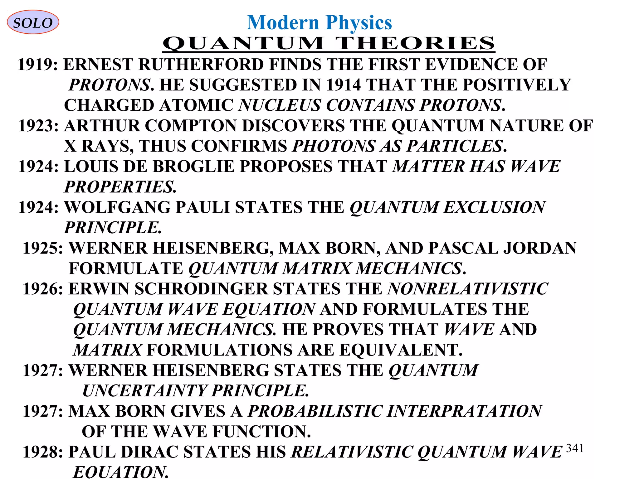 Modern Physics
QUANTUM THEORIES
1919: ERNEST RUTHERFORD FINDS THE FIRST EVIDENCE OF
PROTONS. HE SUGGESTED IN 1914 THAT THE POSITIVELY
CHARGED ATOMIC NUCLEUS CONTAINS PROTONS.
1923: ARTHUR COMPTON DISCOVERS THE QUANTUM NATURE OF
X RAYS, THUS CONFIRMS PHOTONS AS PARTICLES.
1924: LOUIS DE BROGLIE PROPOSES THAT MATTER HAS WAVE
PROPERTIES.
1924: WOLFGANG PAULI STATES THE QUANTUM EXCLUSION
PRINCIPLE.
1925: WERNER HEISENBERG, MAX BORN, AND PASCAL JORDAN
FORMULATE QUANTUM MATRIX MECHANICS.
1926: ERWIN SCHRODINGER STATES THE NONRELATIVISTIC
QUANTUM WAVE EQUATION AND FORMULATES THE
QUANTUM MECHANICS. HE PROVES THAT WAVE AND
MATRIX FORMULATIONS ARE EQUIVALENT.
1927: WERNER HEISENBERG STATES THE QUANTUM
UNCERTAINTY PRINCIPLE.
1927: MAX BORN GIVES A PROBABILISTIC INTERPRATATION
OF THE WAVE FUNCTION.
1928: PAUL DIRAC STATES HIS RELATIVISTIC QUANTUM WAVE
EQUATION.
SOLO
341
 