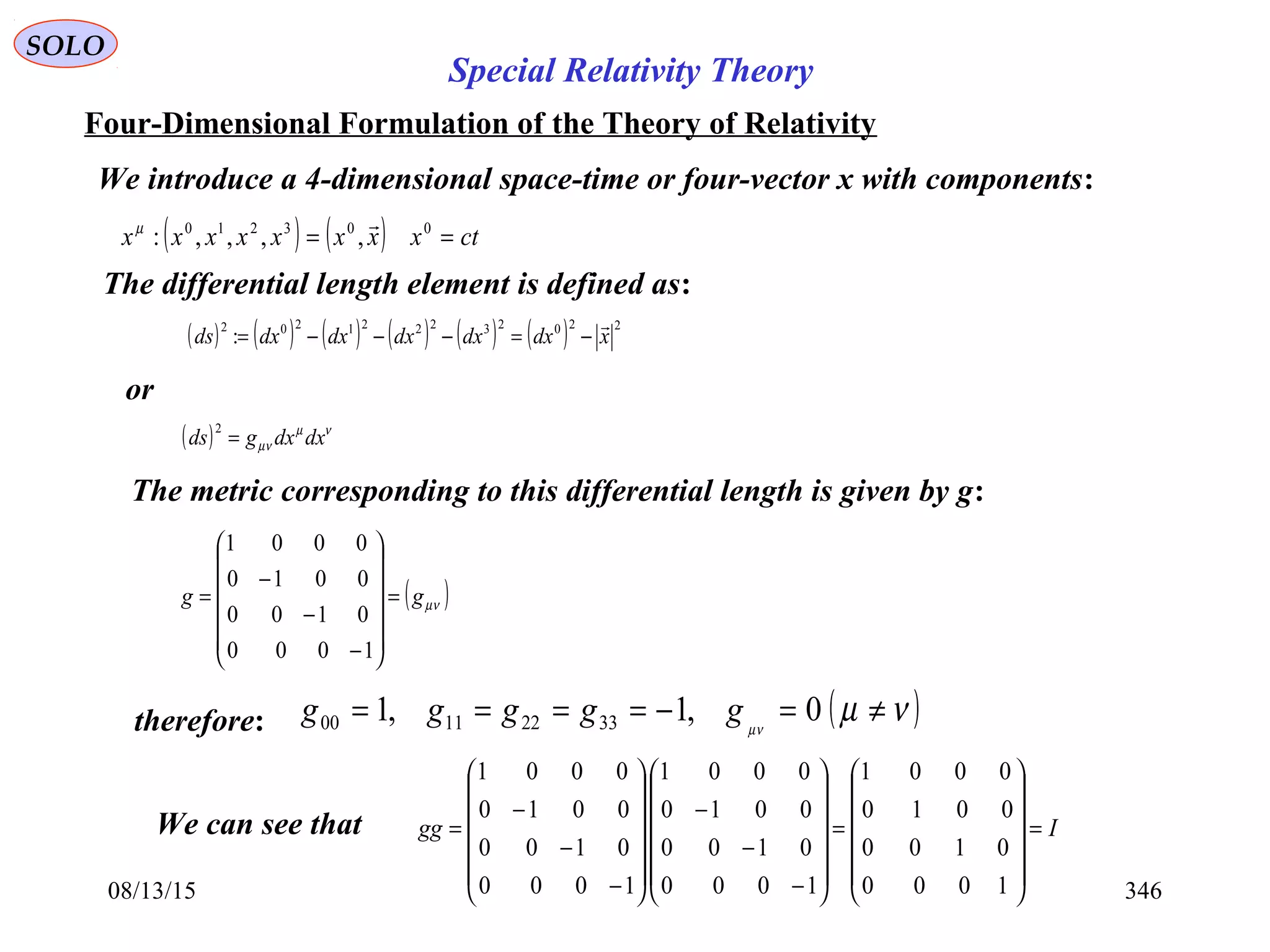 08/13/15 346
SOLO
Four-Dimensional Formulation of the Theory of Relativity
We introduce a 4-dimensional space-time or four-vector x with components:
( ) ( ) ctxxxxxxxx == 003210
,,,,:
µ
The differential length element is defined as:
( ) ( ) ( ) ( ) ( ) ( ) 220232221202
: xdxdxdxdxdxds

−=−−−=
or
( ) νµ
µν dxdxgds =
2
The metric corresponding to this differential length is given by g:
( )µνgg =














−
−
−
=
1000
0100
0010
0001
therefore: ( )νµµν
≠=−==== 0,1,1 33221100 ggggg
Igg =














=














−
−
−














−
−
−
=
1000
0100
0010
0001
1000
0100
0010
0001
1000
0100
0010
0001
We can see that
Special Relativity Theory
 