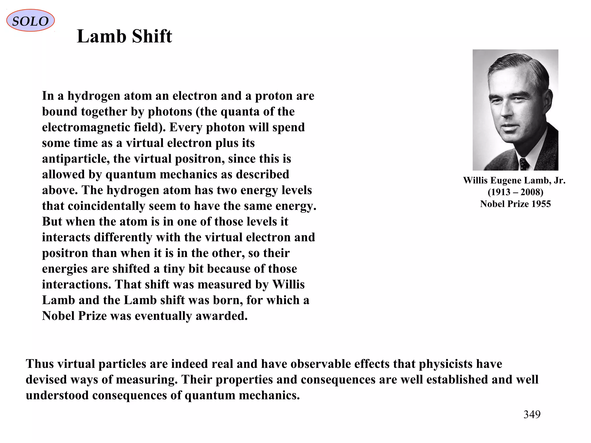 In a hydrogen atom an electron and a proton are
bound together by photons (the quanta of the
electromagnetic field). Every photon will spend
some time as a virtual electron plus its
antiparticle, the virtual positron, since this is
allowed by quantum mechanics as described
above. The hydrogen atom has two energy levels
that coincidentally seem to have the same energy.
But when the atom is in one of those levels it
interacts differently with the virtual electron and
positron than when it is in the other, so their
energies are shifted a tiny bit because of those
interactions. That shift was measured by Willis
Lamb and the Lamb shift was born, for which a
Nobel Prize was eventually awarded.
Lamb Shift
Thus virtual particles are indeed real and have observable effects that physicists have
devised ways of measuring. Their properties and consequences are well established and well
understood consequences of quantum mechanics.
Willis Eugene Lamb, Jr.
(1913 – 2008)
Nobel Prize 1955
SOLO
349
 