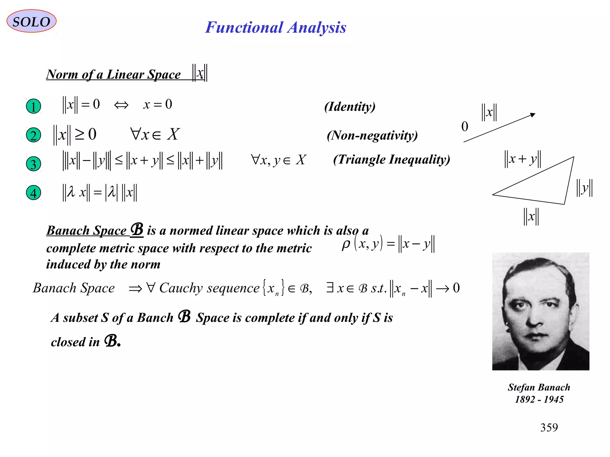 359
Functional AnalysisSOLO
(Identity)00 =⇔= xx1
Xxx ∈∀≥ 02 (Non-negativity)
xx λλ =4
x
0
Norm of a Linear Space .x
Xyxyxyxyx ∈∀+≤+≤− ,3 (Triangle Inequality)
x
y
yx +
Banach Space B is a normed linear space which is also a
complete metric space with respect to the metric
induced by the norm
( ) yxyx −=,ρ
{ } 0.., →−∈∃∈∀⇒ xxtsxxsequenceCauchySpaceBanach nn BB
Stefan Banach
1892 - 1945
A subset S of a Banch B Space is complete if and only if S is
closed in B.
 