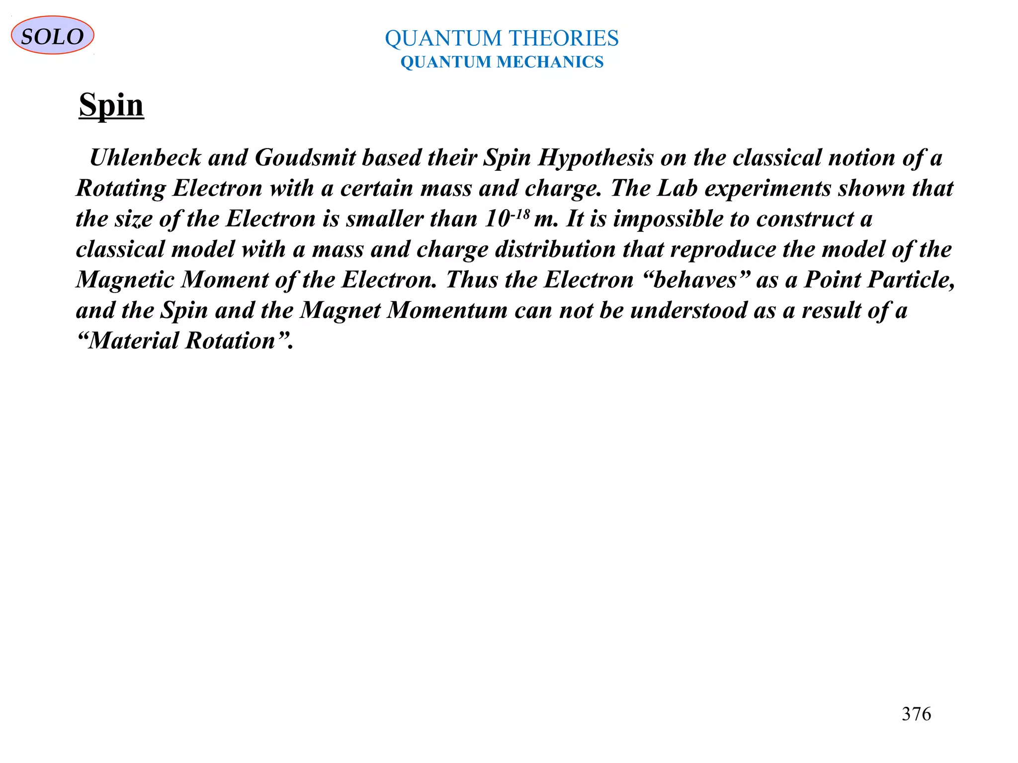 Spin
Uhlenbeck and Goudsmit based their Spin Hypothesis on the classical notion of a
Rotating Electron with a certain mass and charge. The Lab experiments shown that
the size of the Electron is smaller than 10-18
m. It is impossible to construct a
classical model with a mass and charge distribution that reproduce the model of the
Magnetic Moment of the Electron. Thus the Electron “behaves” as a Point Particle,
and the Spin and the Magnet Momentum can not be understood as a result of a
“Material Rotation”.
QUANTUM THEORIES
QUANTUM MECHANICS
SOLO
376
 