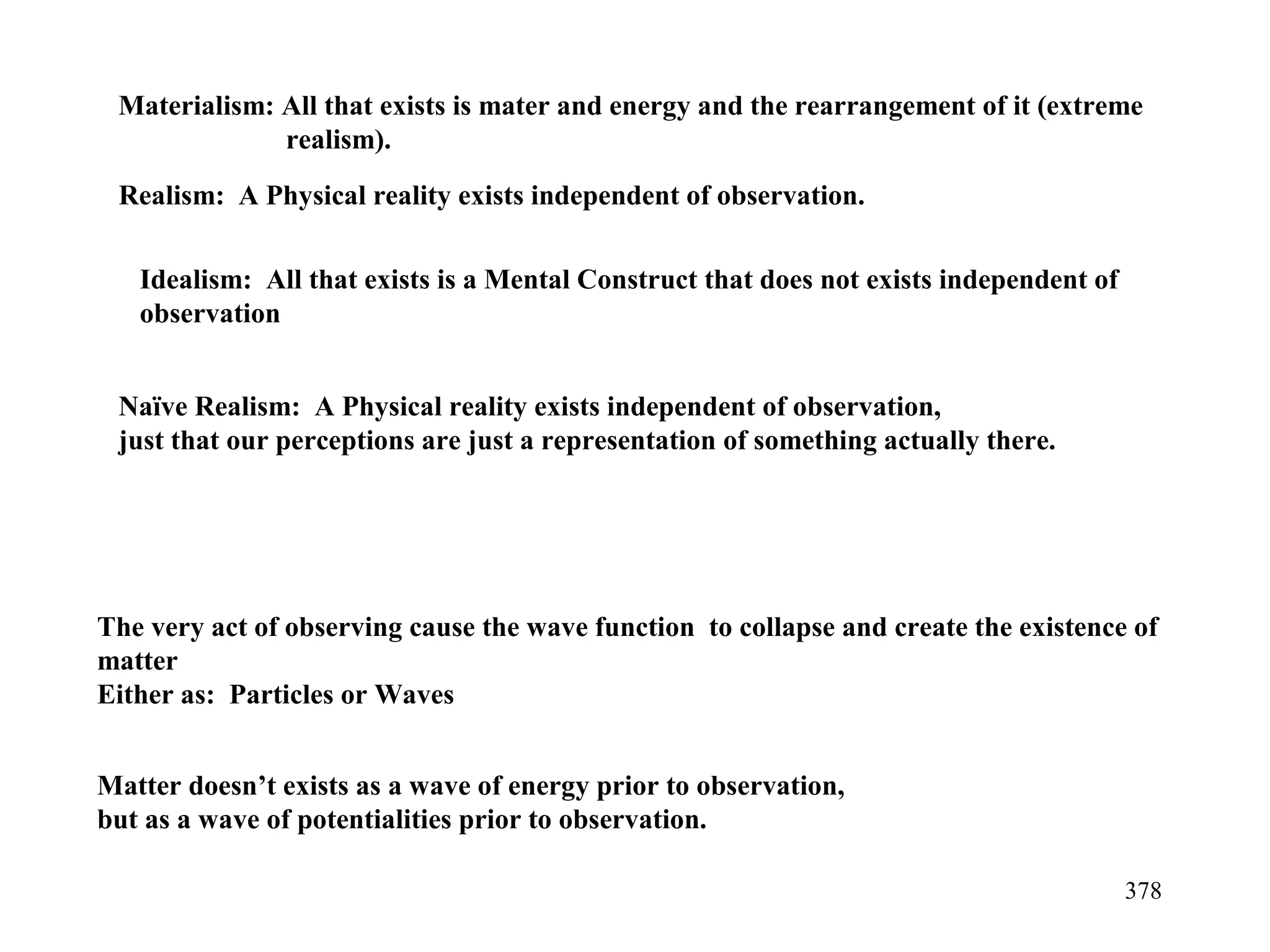 378
Realism: A Physical reality exists independent of observation.
Materialism: All that exists is mater and energy and the rearrangement of it (extreme
realism).
Idealism: All that exists is a Mental Construct that does not exists independent of
observation
The very act of observing cause the wave function to collapse and create the existence of
matter
Either as: Particles or Waves
Matter doesn’t exists as a wave of energy prior to observation,
but as a wave of potentialities prior to observation.
Naïve Realism: A Physical reality exists independent of observation,
just that our perceptions are just a representation of something actually there.
 