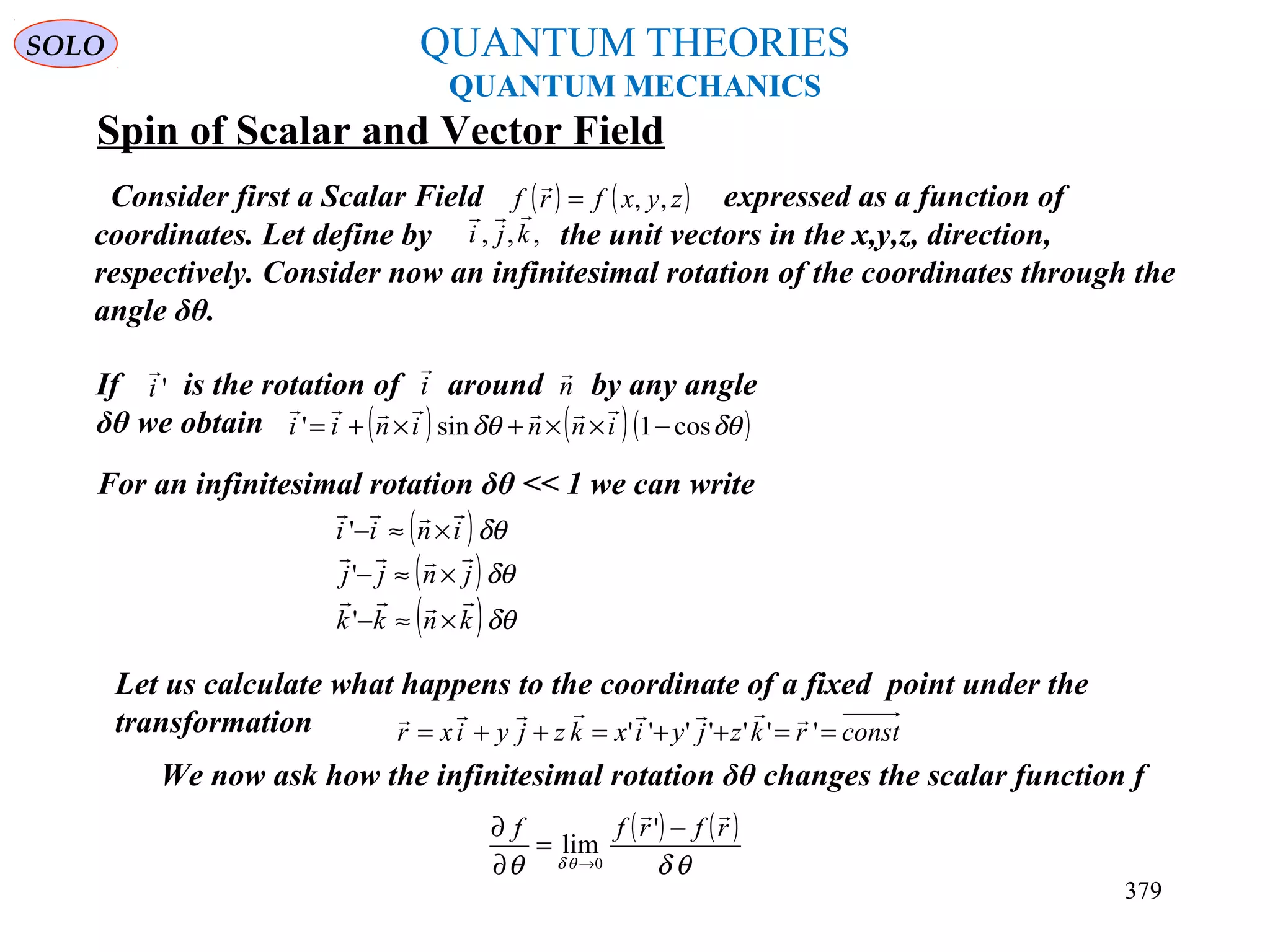 QUANTUM THEORIES
QUANTUM MECHANICS
Spin of Scalar and Vector Field
Consider first a Scalar Field expressed as a function of
coordinates. Let define by the unit vectors in the x,y,z, direction,
respectively. Consider now an infinitesimal rotation of the coordinates through the
angle δθ.
( ) ( )zyxfrf ,,=

,,, kji

If is the rotation of around by any angle
δθ we obtain
'i

i

n

( ) ( )( )δθδθ cos1sin' −××+×+= inninii

For an infinitesimal rotation δθ << 1 we can write
( )
( )
( )δθ
δθ
δθ
knkk
jnjj
inii



×≈−
×≈−
×≈−
'
'
'
Let us calculate what happens to the coordinate of a fixed point under the
transformation constrkzjyixkzjyixr ==++=++= '''''''

We now ask how the infinitesimal rotation δθ changes the scalar function f
( ) ( )
θδθ θδ
rfrff

−
=
∂
∂
→
'
lim
0
SOLO
379
 