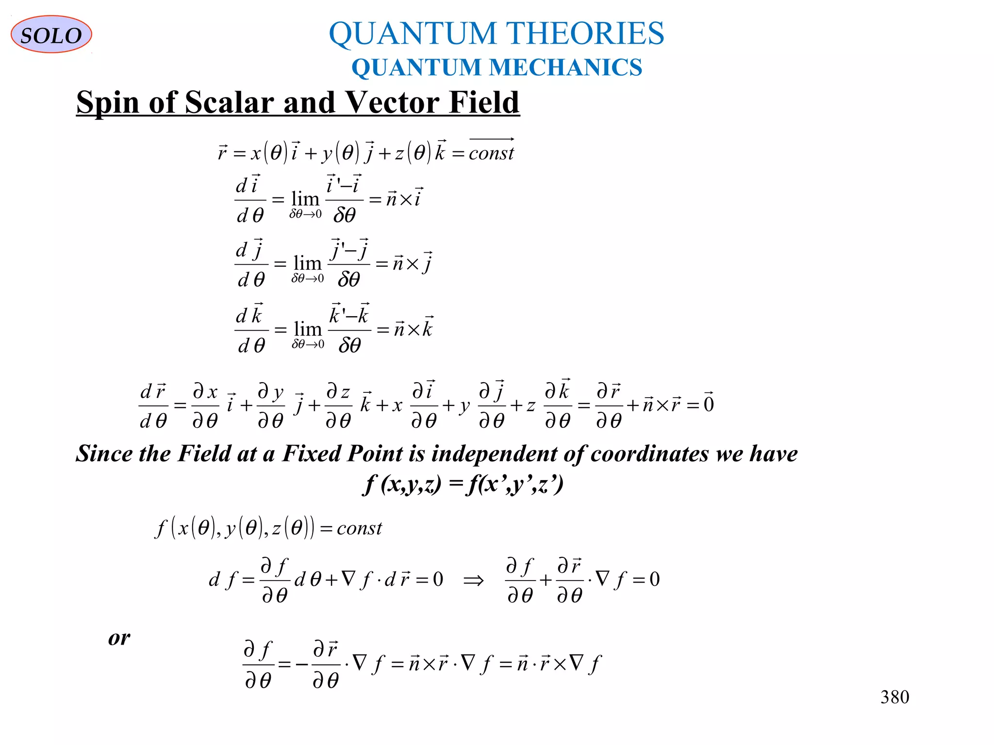 QUANTUM THEORIES
QUANTUM MECHANICS
Spin of Scalar and Vector Field
kn
kk
d
kd
jn
jj
d
jd
in
ii
d
id






×=
−
=
×=
−
=
×=
−
=
→
→
→
δθθ
δθθ
δθθ
δθ
δθ
δθ
'
lim
'
lim
'
lim
0
0
0
Since the Field at a Fixed Point is independent of coordinates we have
f (x,y,z) = f(x’,y’,z’)
( ) ( ) ( ) constkzjyixr =++=

θθθ
( ) ( ) ( )( ) constzyxf =θθθ ,,
0



=×+
∂
∂
=
∂
∂
+
∂
∂
+
∂
∂
+
∂
∂
+
∂
∂
+
∂
∂
= rn
rk
z
j
y
i
xk
z
j
y
i
x
d
rd
θθθθθθθθ
00 =∇⋅
∂
∂
+
∂
∂
⇒=⋅∇+
∂
∂
= f
rf
rdfd
f
fd
θθ
θ
θ


or
frnfrnf
rf
∇×⋅=∇⋅×=∇⋅
∂
∂
−=
∂
∂ 

θθ
SOLO
380
 