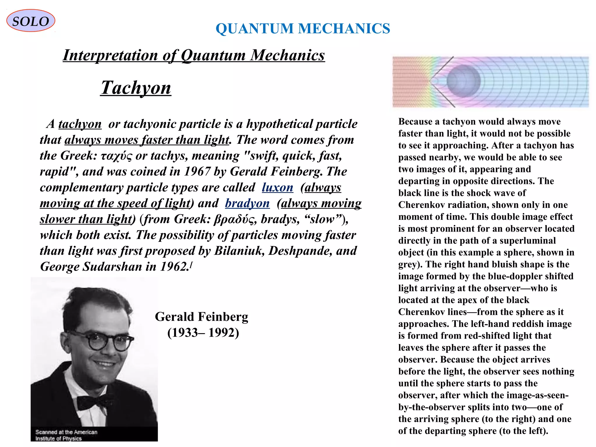 QUANTUM MECHANICS
SOLO
Interpretation of Quantum Mechanics
Because a tachyon would always move
faster than light, it would not be possible
to see it approaching. After a tachyon has
passed nearby, we would be able to see
two images of it, appearing and
departing in opposite directions. The
black line is the shock wave of
Cherenkov radiation, shown only in one
moment of time. This double image effect
is most prominent for an observer located
directly in the path of a superluminal
object (in this example a sphere, shown in
grey). The right hand bluish shape is the
image formed by the blue-doppler shifted
light arriving at the observer—who is
located at the apex of the black
Cherenkov lines—from the sphere as it
approaches. The left-hand reddish image
is formed from red-shifted light that
leaves the sphere after it passes the
observer. Because the object arrives
before the light, the observer sees nothing
until the sphere starts to pass the
observer, after which the image-as-seen-
by-the-observer splits into two—one of
the arriving sphere (to the right) and one
of the departing sphere (to the left).
A tachyon or tachyonic particle is a hypothetical particle
that always moves faster than light. The word comes from
the Greek: ταχύς or tachys, meaning "swift, quick, fast,
rapid", and was coined in 1967 by Gerald Feinberg. The
complementary particle types are called luxon (always
moving at the speed of light) and bradyon (always moving
slower than light) (from Greek: βραδύς, bradys, “slow”),
which both exist. The possibility of particles moving faster
than light was first proposed by Bilaniuk, Deshpande, and
George Sudarshan in 1962.[
Tachyon
Gerald Feinberg
(1933– 1992)
 