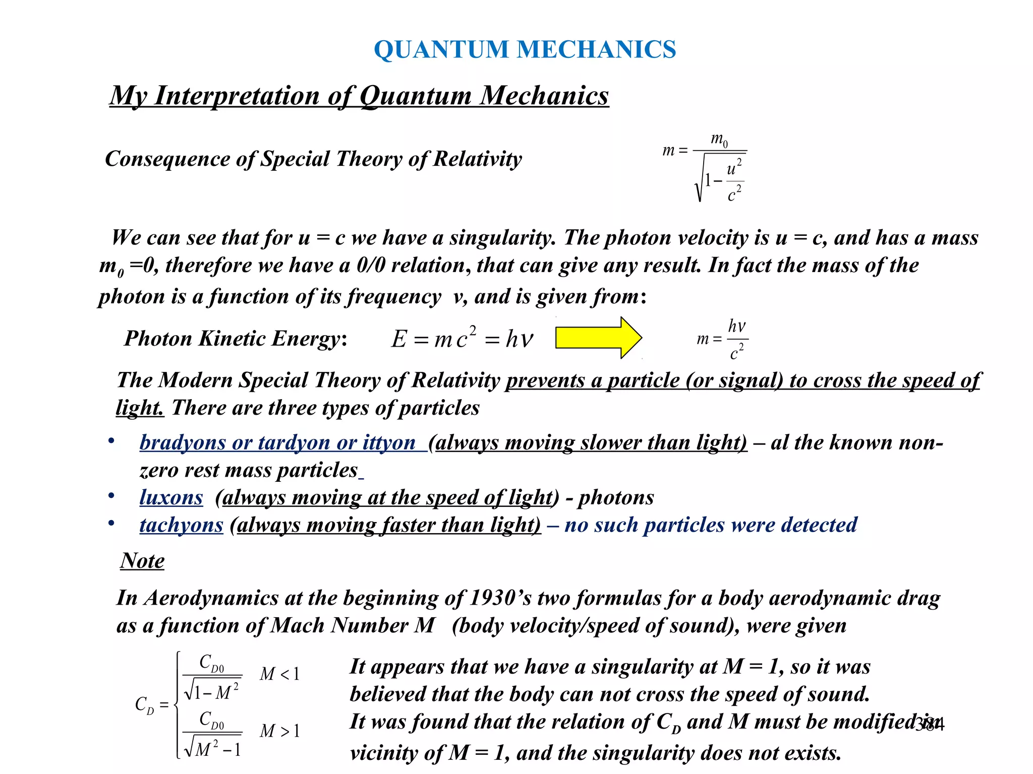 384
Consequence of Special Theory of Relativity
We can see that for u = c we have a singularity. The photon velocity is u = c, and has a mass
m0 =0, therefore we have a 0/0 relation, that can give any result. In fact the mass of the
photon is a function of its frequency ν, and is given from:
2
2
0
1
c
u
m
m
−
=
2
c
h
m
ν
=
The Modern Special Theory of Relativity prevents a particle (or signal) to cross the speed of
light. There are three types of particles
• bradyons or tardyon or ittyon (always moving slower than light) – al the known non-
zero rest mass particles
• luxons (always moving at the speed of light) - photons
• tachyons (always moving faster than light) – no such particles were detected
Note
In Aerodynamics at the beginning of 1930’s two formulas for a body aerodynamic drag
as a function of Mach Number M (body velocity/speed of sound), were given







>
−
<
−
=
1
1
1
1
2
0
2
0
M
M
C
M
M
C
C
D
D
D
It appears that we have a singularity at M = 1, so it was
believed that the body can not cross the speed of sound.
It was found that the relation of CD and M must be modified in
vicinity of M = 1, and the singularity does not exists.
νhcmE == 2
Photon Kinetic Energy:
My Interpretation of Quantum Mechanics
QUANTUM MECHANICS
 