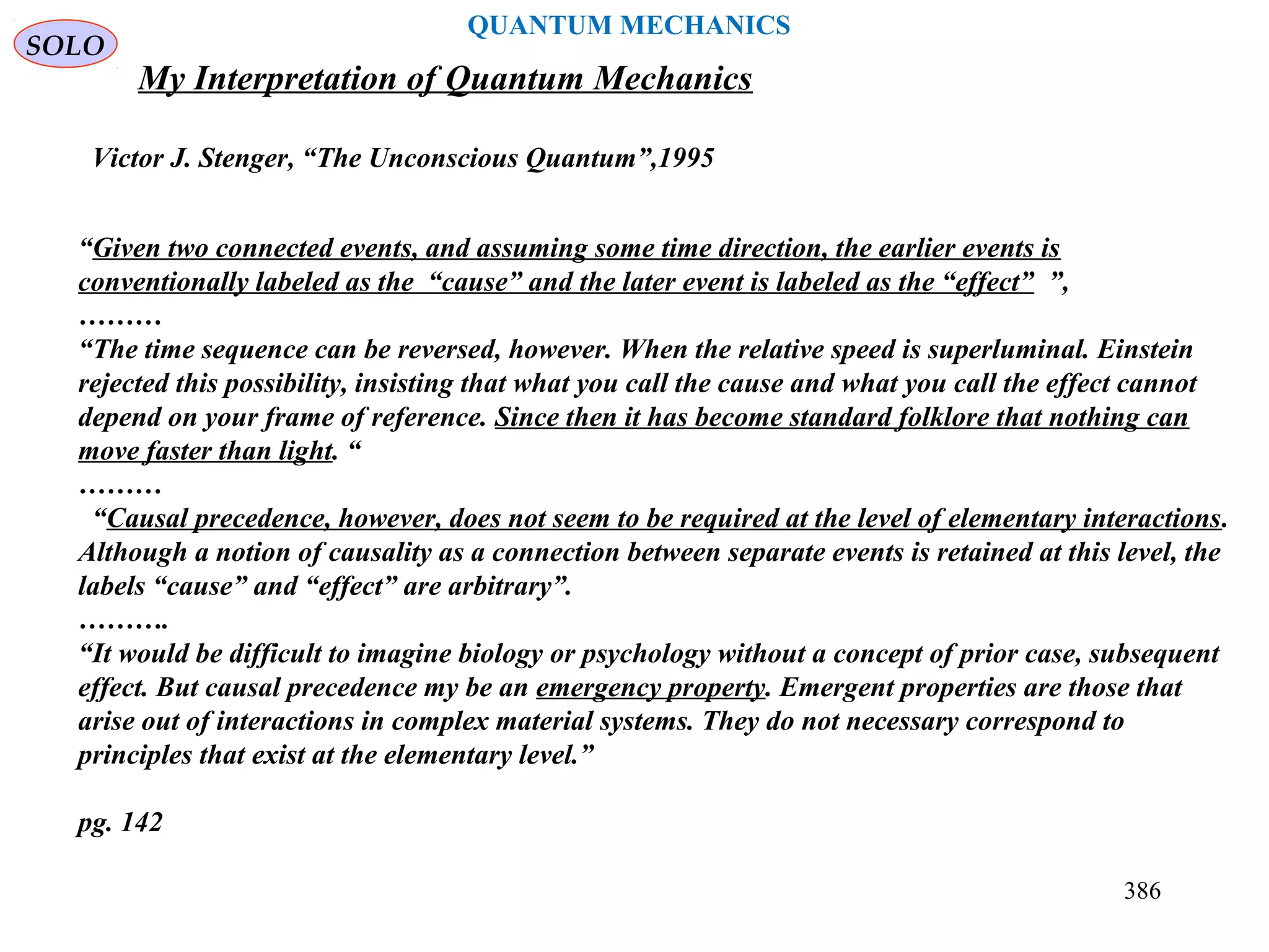 SOLO
386
QUANTUM MECHANICS
My Interpretation of Quantum Mechanics
Victor J. Stenger, “The Unconscious Quantum”,1995
“Given two connected events, and assuming some time direction, the earlier events is
conventionally labeled as the “cause” and the later event is labeled as the “effect” ”,
………
“The time sequence can be reversed, however. When the relative speed is superluminal. Einstein
rejected this possibility, insisting that what you call the cause and what you call the effect cannot
depend on your frame of reference. Since then it has become standard folklore that nothing can
move faster than light. “
………
“Causal precedence, however, does not seem to be required at the level of elementary interactions.
Although a notion of causality as a connection between separate events is retained at this level, the
labels “cause” and “effect” are arbitrary”.
……….
“It would be difficult to imagine biology or psychology without a concept of prior case, subsequent
effect. But causal precedence my be an emergency property. Emergent properties are those that
arise out of interactions in complex material systems. They do not necessary correspond to
principles that exist at the elementary level.”
pg. 142
 