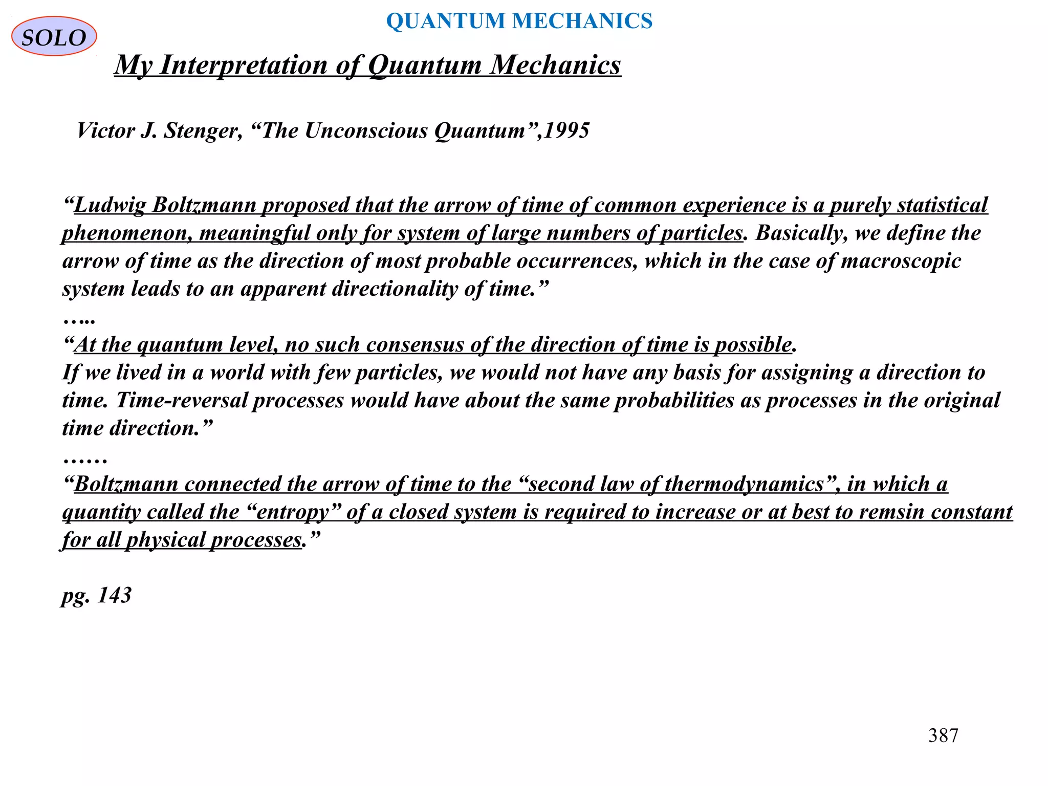 SOLO
387
QUANTUM MECHANICS
My Interpretation of Quantum Mechanics
Victor J. Stenger, “The Unconscious Quantum”,1995
“Ludwig Boltzmann proposed that the arrow of time of common experience is a purely statistical
phenomenon, meaningful only for system of large numbers of particles. Basically, we define the
arrow of time as the direction of most probable occurrences, which in the case of macroscopic
system leads to an apparent directionality of time.”
…..
“At the quantum level, no such consensus of the direction of time is possible.
If we lived in a world with few particles, we would not have any basis for assigning a direction to
time. Time-reversal processes would have about the same probabilities as processes in the original
time direction.”
……
“Boltzmann connected the arrow of time to the “second law of thermodynamics”, in which a
quantity called the “entropy” of a closed system is required to increase or at best to remsin constant
for all physical processes.”
pg. 143
 