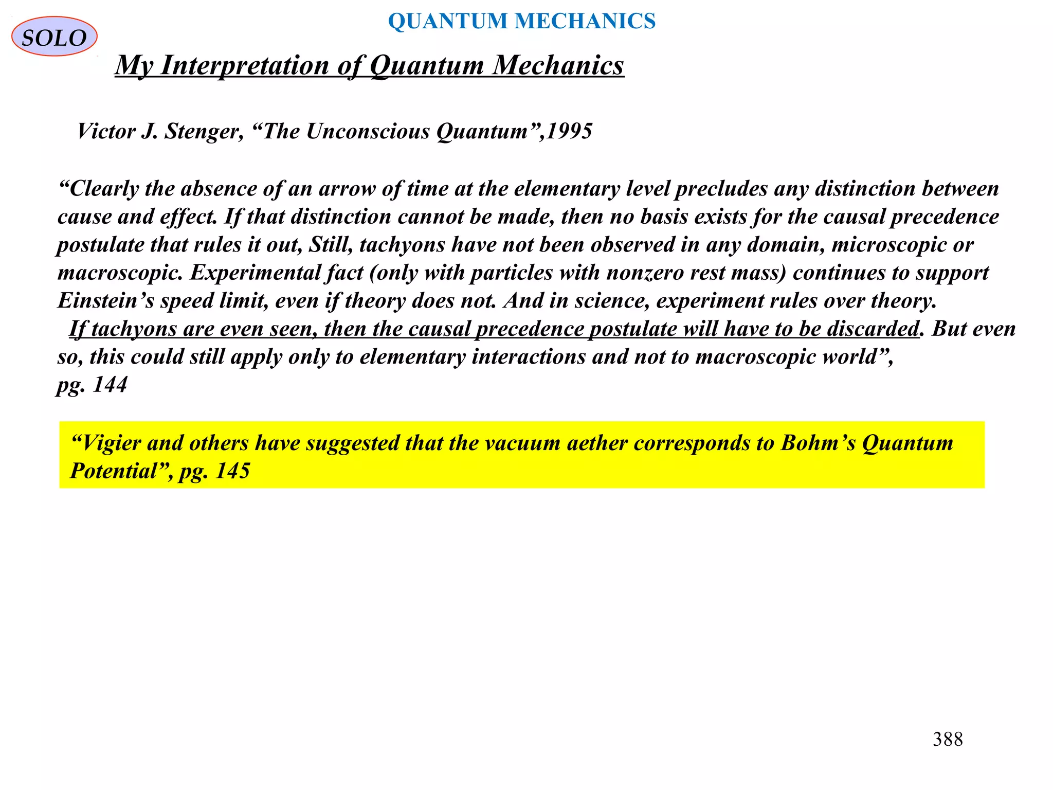 SOLO
388
QUANTUM MECHANICS
My Interpretation of Quantum Mechanics
Victor J. Stenger, “The Unconscious Quantum”,1995
“Vigier and others have suggested that the vacuum aether corresponds to Bohm’s Quantum
Potential”, pg. 145
“Clearly the absence of an arrow of time at the elementary level precludes any distinction between
cause and effect. If that distinction cannot be made, then no basis exists for the causal precedence
postulate that rules it out, Still, tachyons have not been observed in any domain, microscopic or
macroscopic. Experimental fact (only with particles with nonzero rest mass) continues to support
Einstein’s speed limit, even if theory does not. And in science, experiment rules over theory.
If tachyons are even seen, then the causal precedence postulate will have to be discarded. But even
so, this could still apply only to elementary interactions and not to macroscopic world”,
pg. 144
 