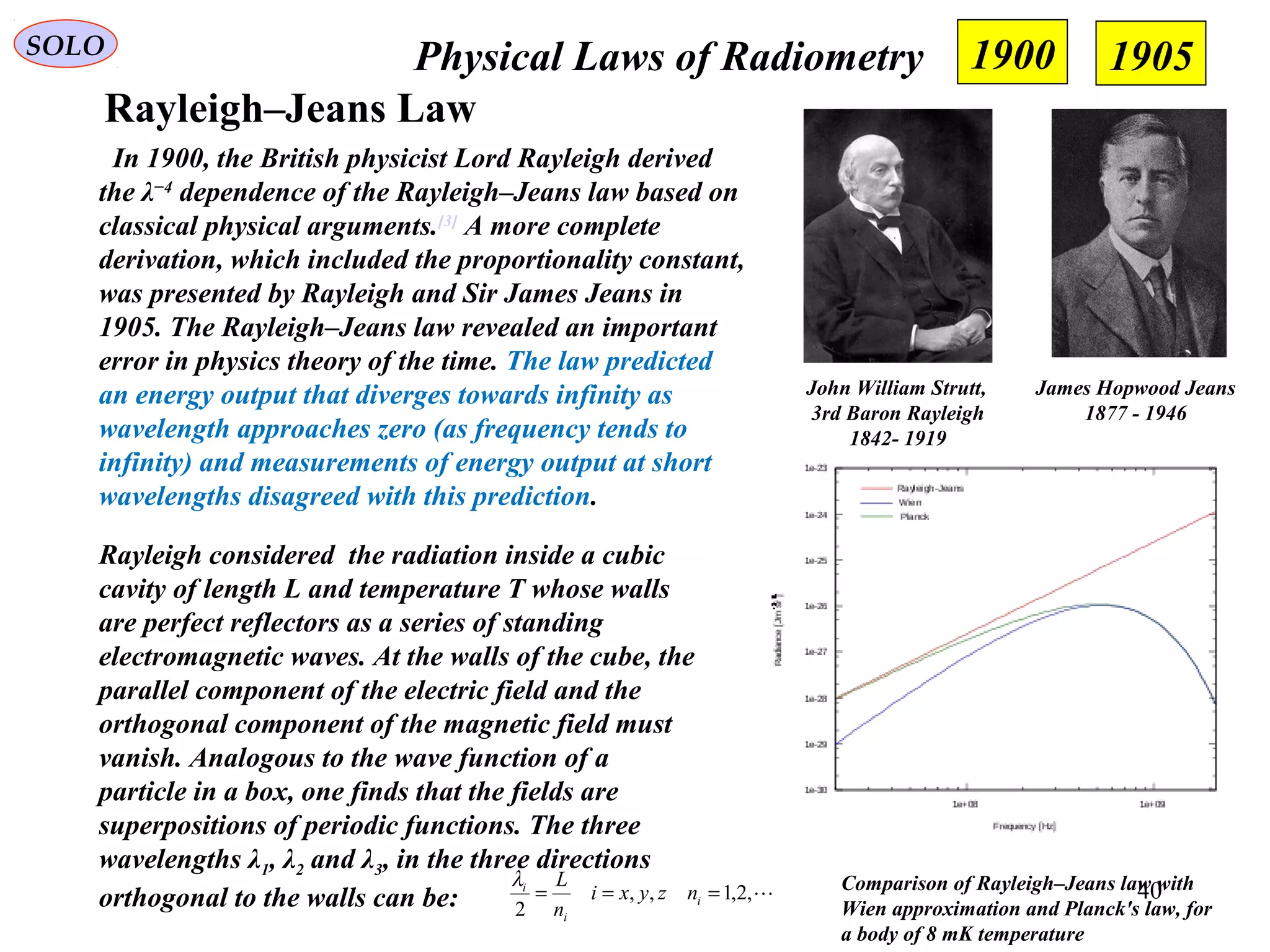 40
Physical Laws of RadiometrySOLO
Rayleigh–Jeans Law
Comparison of Rayleigh–Jeans law with
Wien approximation and Planck's law, for
a body of 8 mK temperature
In 1900, the British physicist Lord Rayleigh derived
the λ−4
dependence of the Rayleigh–Jeans law based on
classical physical arguments.[3]
A more complete
derivation, which included the proportionality constant,
was presented by Rayleigh and Sir James Jeans in
1905. The Rayleigh–Jeans law revealed an important
error in physics theory of the time. The law predicted
an energy output that diverges towards infinity as
wavelength approaches zero (as frequency tends to
infinity) and measurements of energy output at short
wavelengths disagreed with this prediction.
John William Strutt,
3rd Baron Rayleigh
1842- 1919
James Hopwood Jeans
1877 - 1946
Rayleigh considered the radiation inside a cubic
cavity of length L and temperature T whose walls
are perfect reflectors as a series of standing
electromagnetic waves. At the walls of the cube, the
parallel component of the electric field and the
orthogonal component of the magnetic field must
vanish. Analogous to the wave function of a
particle in a box, one finds that the fields are
superpositions of periodic functions. The three
wavelengths λ1, λ2 and λ3, in the three directions
orthogonal to the walls can be: ,2,1,,
2
=== i
i
i
nzyxi
n
Lλ
1900 1905
 