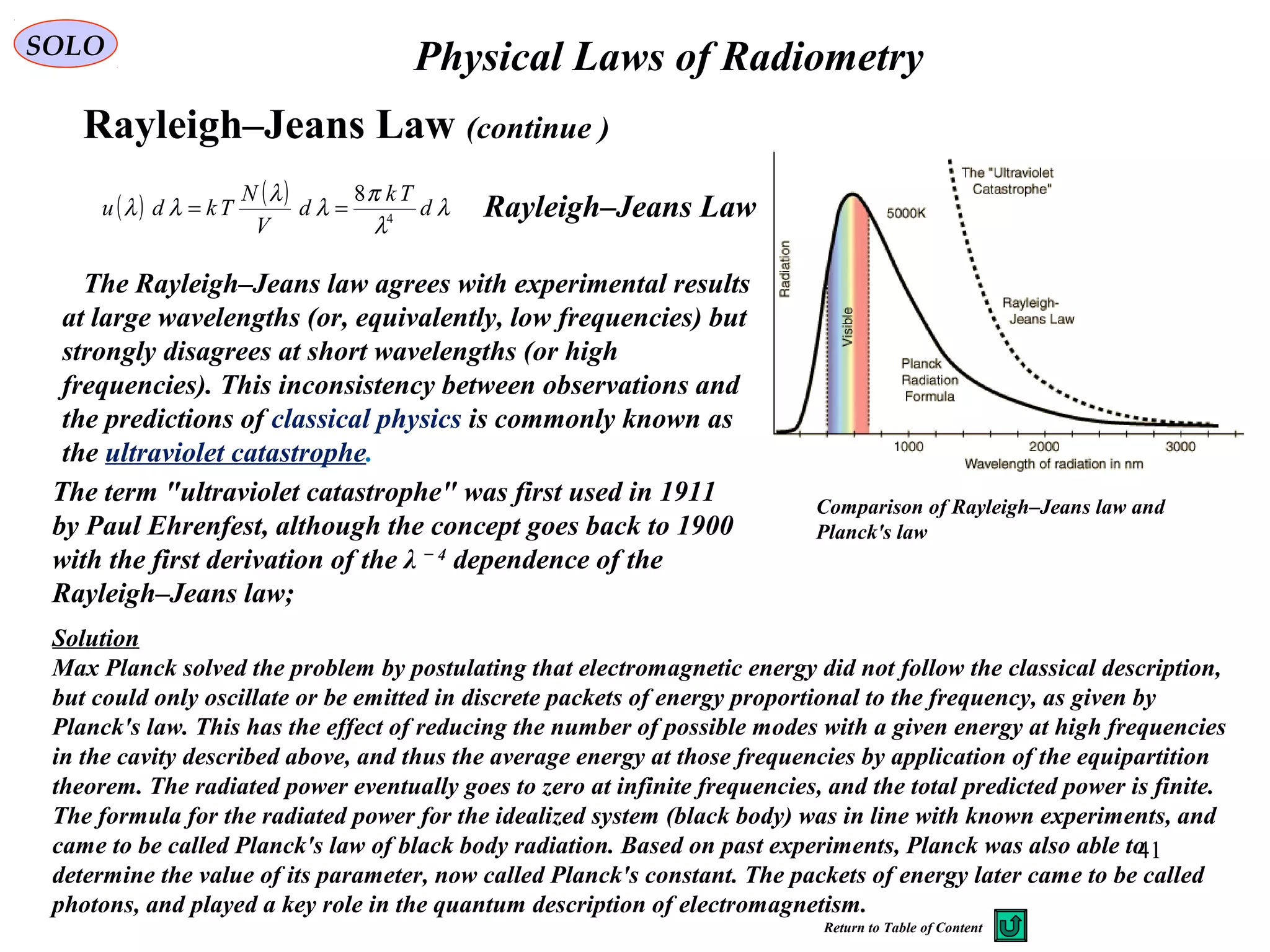 41
Physical Laws of RadiometrySOLO
Rayleigh–Jeans Law (continue )
The Rayleigh–Jeans law agrees with experimental results
at large wavelengths (or, equivalently, low frequencies) but
strongly disagrees at short wavelengths (or high
frequencies). This inconsistency between observations and
the predictions of classical physics is commonly known as
the ultraviolet catastrophe.
Comparison of Rayleigh–Jeans law and
Planck's law
The term "ultraviolet catastrophe" was first used in 1911
by Paul Ehrenfest, although the concept goes back to 1900
with the first derivation of the λ − 4
dependence of the
Rayleigh–Jeans law;
Solution
Max Planck solved the problem by postulating that electromagnetic energy did not follow the classical description,
but could only oscillate or be emitted in discrete packets of energy proportional to the frequency, as given by
Planck's law. This has the effect of reducing the number of possible modes with a given energy at high frequencies
in the cavity described above, and thus the average energy at those frequencies by application of the equipartition
theorem. The radiated power eventually goes to zero at infinite frequencies, and the total predicted power is finite.
The formula for the radiated power for the idealized system (black body) was in line with known experiments, and
came to be called Planck's law of black body radiation. Based on past experiments, Planck was also able to
determine the value of its parameter, now called Planck's constant. The packets of energy later came to be called
photons, and played a key role in the quantum description of electromagnetism.
( ) ( ) λ
λ
π
λ
λ
λλ d
Tk
d
V
N
Tkdu 4
8
== Rayleigh–Jeans Law
Return to Table of Content
 