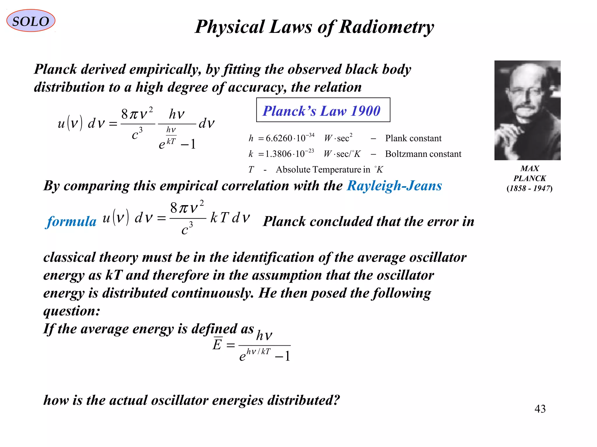 43
Physical Laws of RadiometrySOLO
MAX
PLANCK
(1858 - 1947)
Planck’s Law 1900
( ) ν
ννπ
νν ν
d
e
h
c
du
kT
h
1
8
3
2
−
=
Planck derived empirically, by fitting the observed black body
distribution to a high degree of accuracy, the relation
By comparing this empirical correlation with the Rayleigh-Jeans
formula Planck concluded that the error in
classical theory must be in the identification of the average oscillator
energy as kT and therefore in the assumption that the oscillator
energy is distributed continuously. He then posed the following
question:
If the average energy is defined as
how is the actual oscillator energies distributed?
( ) ν
νπ
νν dTk
c
du 3
2
8
=
1/
−
= kTh
e
h
E ν
ν
KT
KWk
Wh


ineTemperaturAbsolute-
constantBoltzmannsec/103806.1
constantPlanksec106260.6
23
234
−⋅⋅=
−⋅⋅=
−
−
 