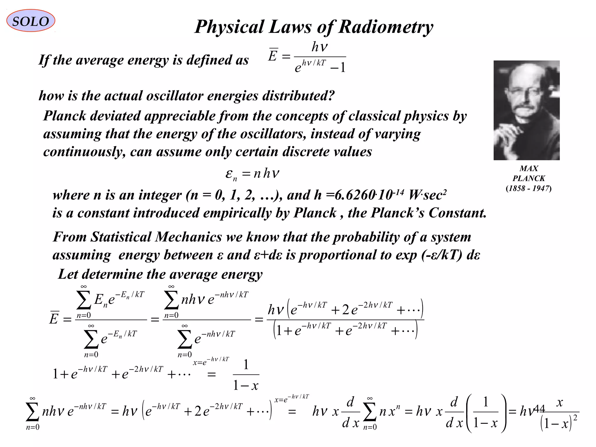 44
Physical Laws of RadiometrySOLO
MAX
PLANCK
(1858 - 1947)
If the average energy is defined as
how is the actual oscillator energies distributed?
1/
−
= kTh
e
h
E ν
ν
Planck deviated appreciable from the concepts of classical physics by
assuming that the energy of the oscillators, instead of varying
continuously, can assume only certain discrete values
νε hnn =
Let determine the average energy
( )
( )

+++
++
=== −−
−−
∞
=
−
∞
=
−
∞
=
−
∞
=
−
∑
∑
∑
∑
kThkTh
kThkTh
n
kTnh
n
kTnh
n
kTE
n
kTE
n
ee
eeh
e
enh
e
eE
E
n
n
/2/
/2/
0
/
0
/
0
/
0
/
1
2
νν
νν
ν
ν
ν
ν
From Statistical Mechanics we know that the probability of a system
assuming energy between ε and ε+dε is proportional to exp (-ε/kT) dε
x
ee
kTh
ex
kThkTh
−
=+++
−
=
−−
1
1
1
/
/2/
ν
νν

( )
( )2
0
/2/
0
/
11
1
2
/
x
x
h
xxd
d
xhxn
xd
d
xheehenh
n
n
ex
kThkTh
n
kTnh
kTh
−
=





−
==++= ∑∑
∞
=
=
−−
∞
=
−
−
ννννν
ν
ννν

where n is an integer (n = 0, 1, 2, …), and h =6.6260.
10-14
W.
sec2
is a constant introduced empirically by Planck , the Planck’s Constant.
 