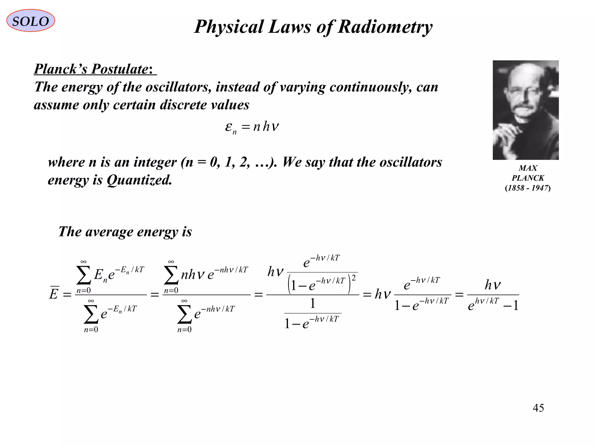 45
Physical Laws of RadiometrySOLO
MAX
PLANCK
(1858 - 1947)
Planck’s Postulate:
The energy of the oscillators, instead of varying continuously, can
assume only certain discrete values
νε hnn =
where n is an integer (n = 0, 1, 2, …). We say that the oscillators
energy is Quantized.
( )
11
1
1
1
//
/
/
2/
/
0
/
0
/
0
/
0
/
−
=
−
=
−
−
=== −
−
−
−
−
∞
=
−
∞
=
−
∞
=
−
∞
=
−
∑
∑
∑
∑
kThkTh
kTh
kTh
kTh
kTh
n
kTnh
n
kTnh
n
kTE
n
kTE
n
e
h
e
e
h
e
e
e
h
e
enh
e
eE
E
n
n
νν
ν
ν
ν
ν
ν
ν
ν
ν
νν
The average energy is
 