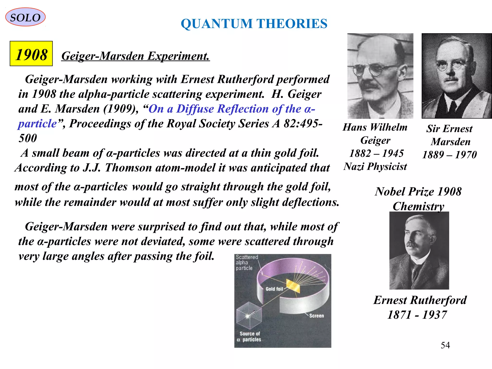 54
SOLO
1908 Geiger-Marsden Experiment.
Ernest Rutherford
1871 - 1937
Nobel Prize 1908
Chemistry
Hans Wilhelm
Geiger
1882 – 1945
Nazi Physicist
Sir Ernest
Marsden
1889 – 1970
Geiger-Marsden working with Ernest Rutherford performed
in 1908 the alpha-particle scattering experiment. H. Geiger
and E. Marsden (1909), “On a Diffuse Reflection of the α-
particle”, Proceedings of the Royal Society Series A 82:495-
500
A small beam of α-particles was directed at a thin gold foil.
According to J.J. Thomson atom-model it was anticipated that
most of the α-particles would go straight through the gold foil,
while the remainder would at most suffer only slight deflections.
Geiger-Marsden were surprised to find out that, while most of
the α-particles were not deviated, some were scattered through
very large angles after passing the foil.
QUANTUM THEORIES
 