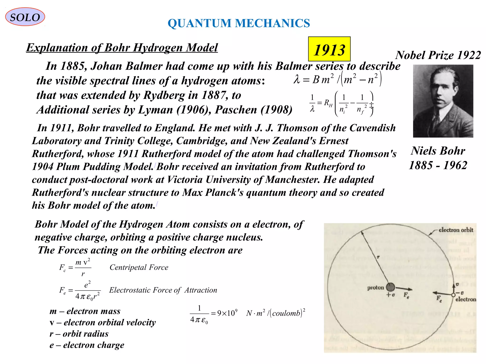 58
1913
SOLO
Niels Bohr
1885 - 1962
Nobel Prize 1922
Explanation of Bohr Hydrogen Model
In 1911, Bohr travelled to England. He met with J. J. Thomson of the Cavendish
Laboratory and Trinity College, Cambridge, and New Zealand's Ernest
Rutherford, whose 1911 Rutherford model of the atom had challenged Thomson's
1904 Plum Pudding Model.[
Bohr received an invitation from Rutherford to
conduct post-doctoral work at Victoria University of Manchester. He adapted
Rutherford's nuclear structure to Max Planck's quantum theory and so created
his Bohr model of the atom.[
In 1885, Johan Balmer had come up with his Balmer series to describe
the visible spectral lines of a hydrogen atoms:
that was extended by Rydberg in 1887, to
Additional series by Lyman (1906), Paschen (1908)
( )222
/ nmmB −=λ
2 2
1 1 1
H
i f
R
n nλ
 
= − ÷ ÷
 
Bohr Model of the Hydrogen Atom consists on a electron, of
negative charge, orbiting a positive charge nucleus.
The Forces acting on the orbiting electron are
AttractionofForceticElectrosta
r
e
F
ForcelCentripeta
r
m
F
e
c
2
0
2
2
4
v
επ
=
=
m – electron mass
v – electron orbital velocity
r – orbit radius
e – electron charge
( )229
0
/109
4
1
coulombmN ⋅×=
επ
QUANTUM MECHANICS
 