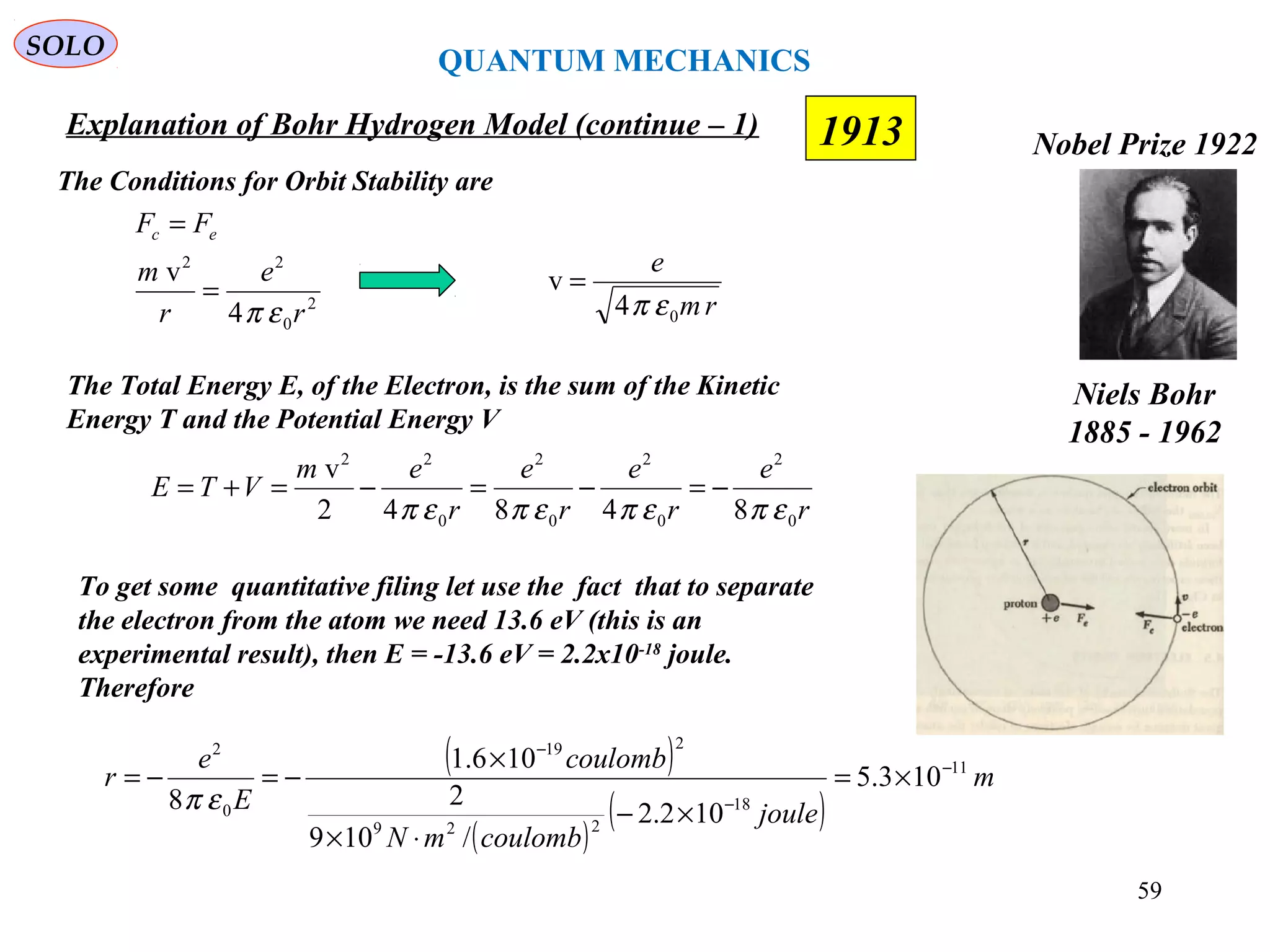 59
1913
SOLO
Niels Bohr
1885 - 1962
Nobel Prize 1922
Explanation of Bohr Hydrogen Model (continue – 1)
The Conditions for Orbit Stability are
2
0
22
4
v
r
e
r
m
FF ec
επ
=
=
rm
e
04
v
επ
=
The Total Energy E, of the Electron, is the sum of the Kinetic
Energy T and the Potential Energy V
r
e
r
e
r
e
r
em
VTE
0
2
0
2
0
2
0
22
84842
v
επεπεπεπ
−=−=−=+=
To get some quantitative filing let use the fact that to separate
the electron from the atom we need 13.6 eV (this is an
experimental result), then E = -13.6 eV = 2.2x10-18
joule.
Therefore
( )
( )
( )
m
joule
coulombmN
coulomb
E
e
r 11
18
229
219
0
2
103.5
102.2
/109
2
106.1
8
−
−
−
×=
×−
⋅×
×
−=−=
επ
QUANTUM MECHANICS
 