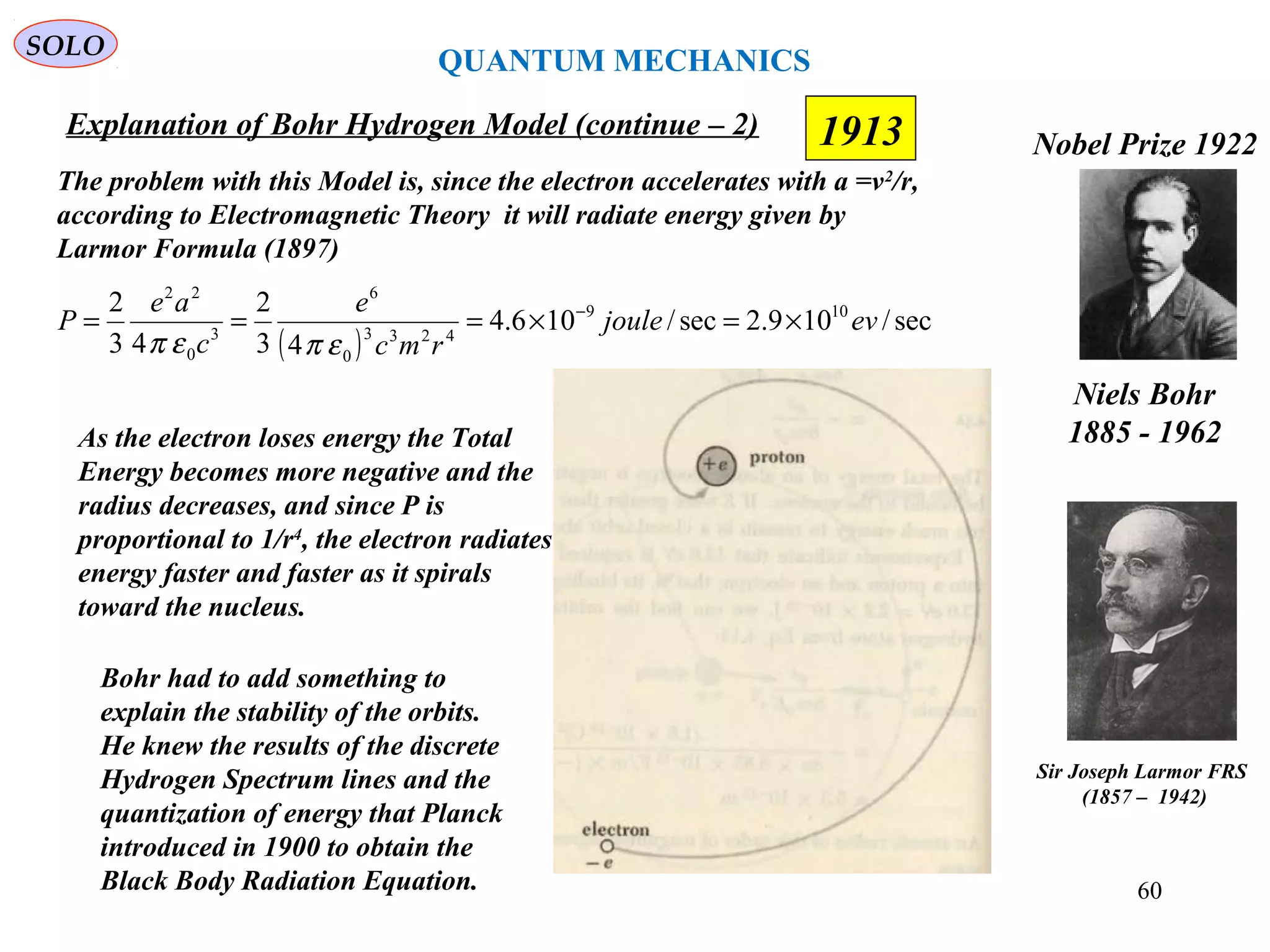1913
SOLO
Niels Bohr
1885 - 1962
Nobel Prize 1922
Explanation of Bohr Hydrogen Model (continue – 2)
The problem with this Model is, since the electron accelerates with a =v2
/r,
according to Electromagnetic Theory it will radiate energy given by
Larmor Formula (1897)
( )
sec/109.2sec/106.4
43
2
43
2 109
4233
0
6
3
0
22
evjoule
rmc
e
c
ae
P ×=×=== −
επεπ
As the electron loses energy the Total
Energy becomes more negative and the
radius decreases, and since P is
proportional to 1/r4
, the electron radiates
energy faster and faster as it spirals
toward the nucleus.
Bohr had to add something to
explain the stability of the orbits.
He knew the results of the discrete
Hydrogen Spectrum lines and the
quantization of energy that Planck
introduced in 1900 to obtain the
Black Body Radiation Equation.
Sir Joseph Larmor FRS
(1857 – 1942)
QUANTUM MECHANICS
60
 