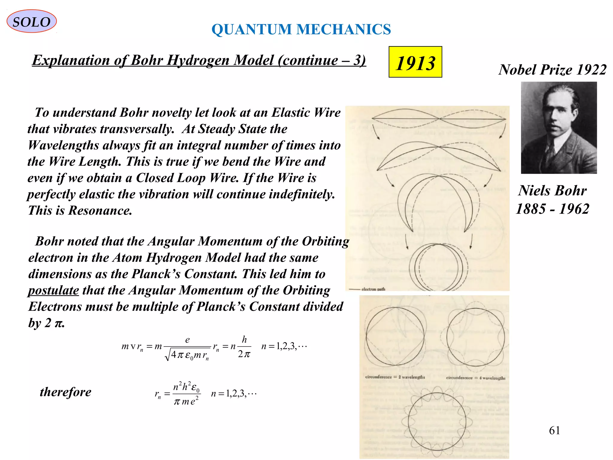 1913
SOLO
Niels Bohr
1885 - 1962
Nobel Prize 1922
Explanation of Bohr Hydrogen Model (continue – 3)
To understand Bohr novelty let look at an Elastic Wire
that vibrates transversally. At Steady State the
Wavelengths always fit an integral number of times into
the Wire Length. This is true if we bend the Wire and
even if we obtain a Closed Loop Wire. If the Wire is
perfectly elastic the vibration will continue indefinitely.
This is Resonance.
Bohr noted that the Angular Momentum of the Orbiting
electron in the Atom Hydrogen Model had the same
dimensions as the Planck’s Constant. This led him to
postulate that the Angular Momentum of the Orbiting
Electrons must be multiple of Planck’s Constant divided
by 2 π.
,3,2,1
24
v
0
=== n
h
nr
rm
e
mrm n
n
n
πεπ
,3,2,12
0
22
== n
em
hn
rn
π
ε
therefore
QUANTUM MECHANICS
61
 