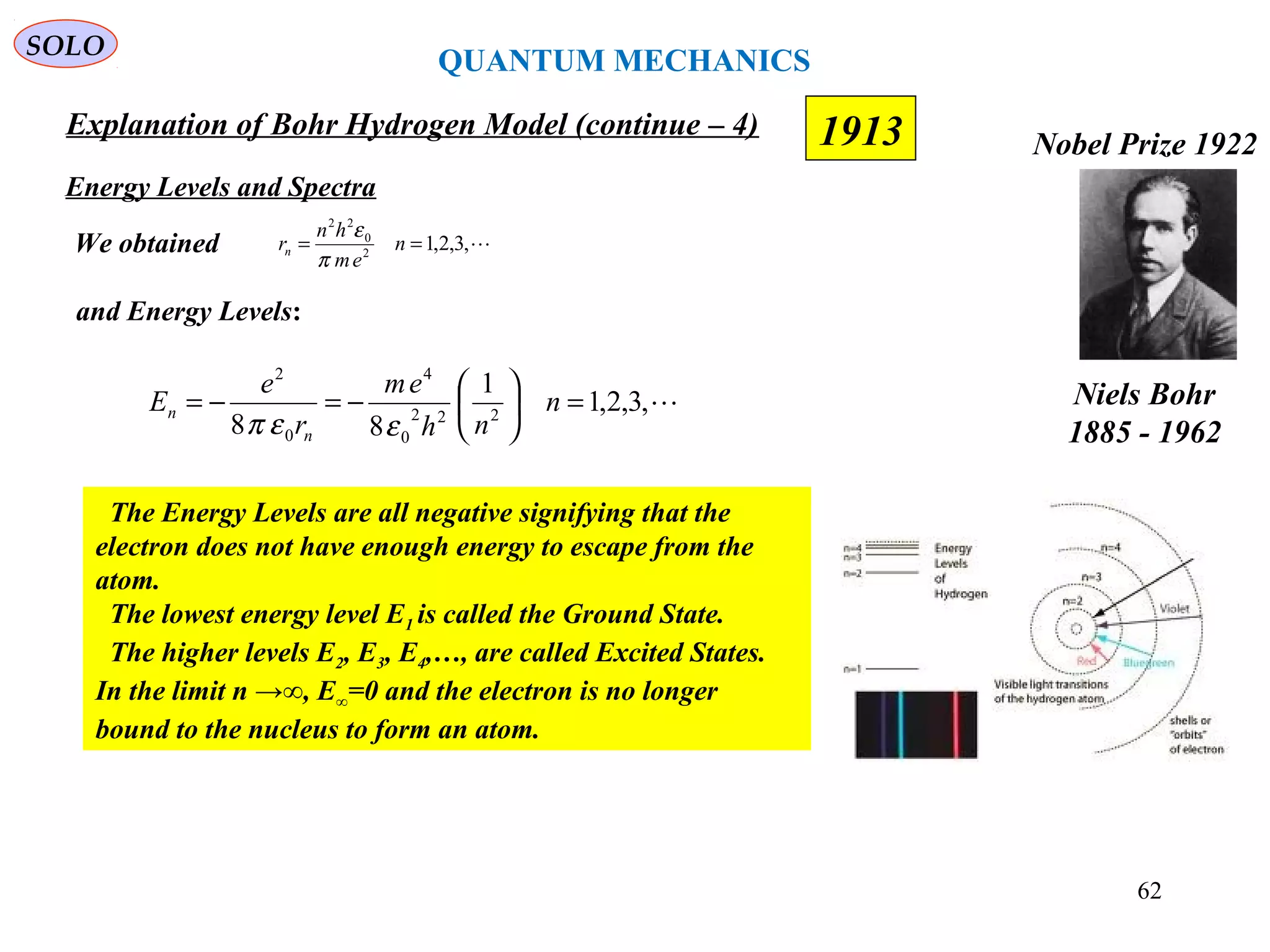 1913
SOLO
Niels Bohr
1885 - 1962
Nobel Prize 1922
Explanation of Bohr Hydrogen Model (continue – 4)
Energy Levels and Spectra
We obtained
,3,2,1
1
88 222
0
4
0
2
=





−=−= n
nh
em
r
e
E
n
n
εεπ
,3,2,12
0
22
== n
em
hn
rn
π
ε
and Energy Levels:
The Energy Levels are all negative signifying that the
electron does not have enough energy to escape from the
atom.
The lowest energy level E1 is called the Ground State.
The higher levels E2, E3, E4,…, are called Excited States.
In the limit n →∞, E∞=0 and the electron is no longer
bound to the nucleus to form an atom.
QUANTUM MECHANICS
62
 