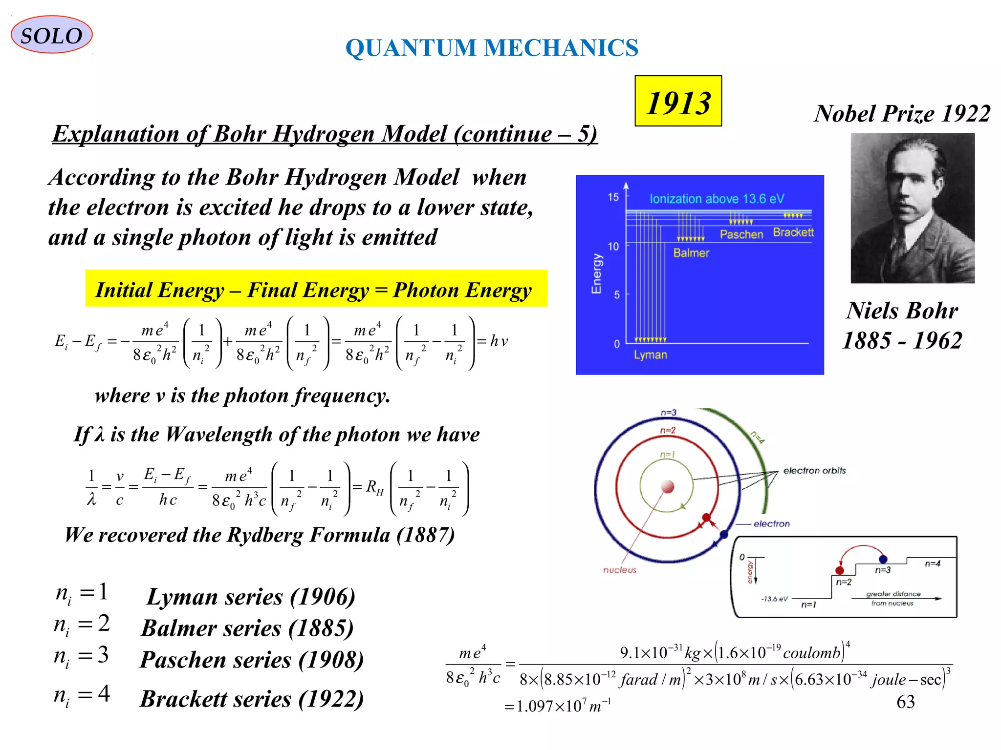 63
1913
SOLO
Niels Bohr
1885 - 1962
Nobel Prize 1922
Explanation of Bohr Hydrogen Model (continue – 5)
According to the Bohr Hydrogen Model when
the electron is excited he drops to a lower state,
and a single photon of light is emitted
Initial Energy – Final Energy = Photon Energy
vh
nnh
em
nh
em
nh
em
EE
iffi
fi =








−=








+







−=− 2222
0
4
222
0
4
222
0
4
11
8
1
8
1
8 εεε
where v is the photon frequency.
If λ is the Wavelength of the photon we have








−=








−=
−
== 222232
0
4
1111
8
1
if
H
if
fi
nn
R
nnch
em
ch
EE
c
v
ελ
2in = Balmer series (1885)
3in = Paschen series (1908)
4in = Brackett series (1922)
Lyman series (1906)1in =
We recovered the Rydberg Formula (1887)
( )
( ) ( )
17
3348212
41931
32
0
4
10097.1
sec1063.6/103/1085.88
106.1101.9
8
−
−−
−−
×=
−××××××
×××
=
m
joulesmmfarad
coulombkg
ch
em
ε
QUANTUM MECHANICS
 