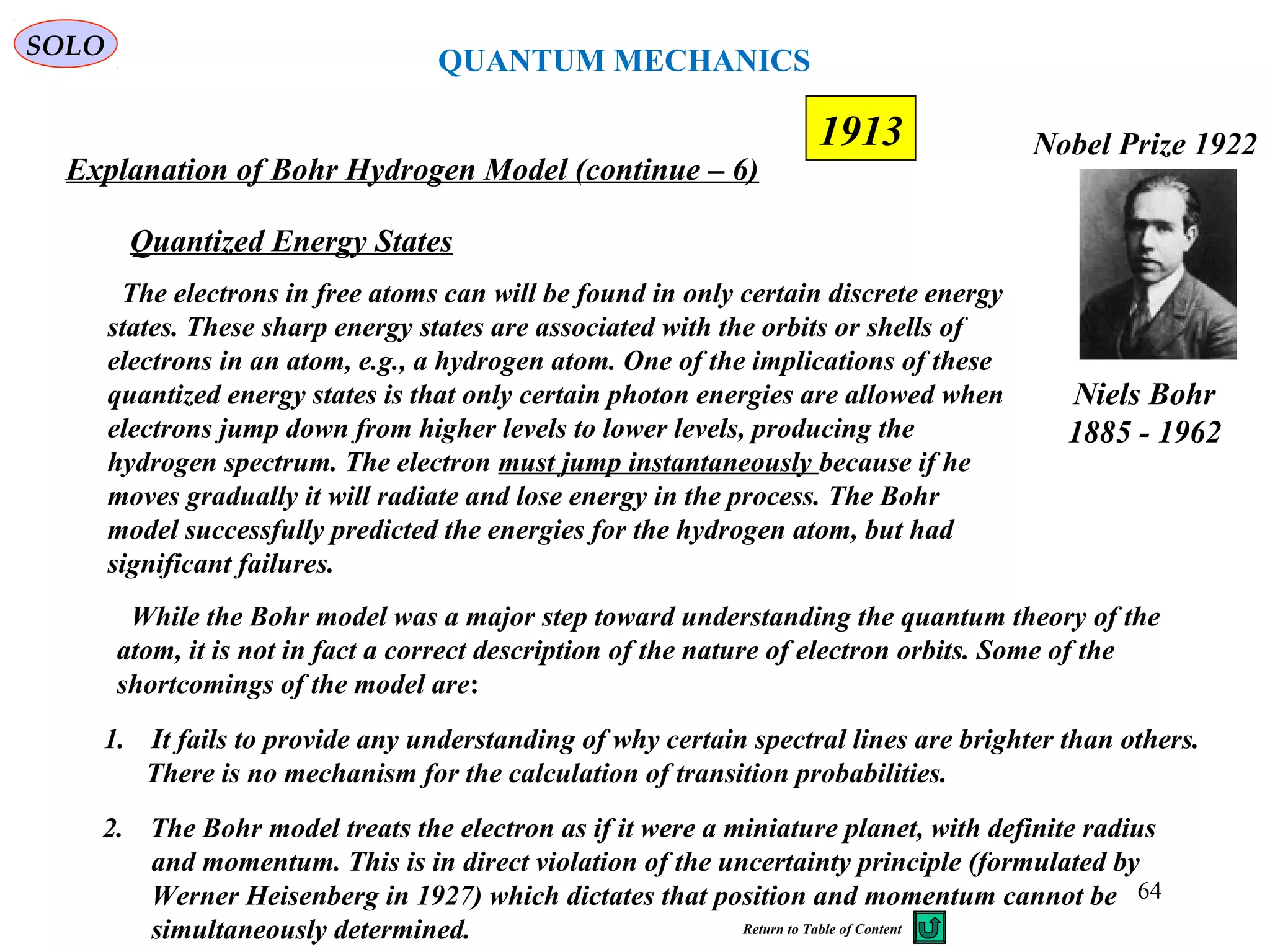 64
1913
SOLO
Niels Bohr
1885 - 1962
Nobel Prize 1922
Explanation of Bohr Hydrogen Model (continue – 6)
2. The Bohr model treats the electron as if it were a miniature planet, with definite radius
and momentum. This is in direct violation of the uncertainty principle (formulated by
Werner Heisenberg in 1927) which dictates that position and momentum cannot be
simultaneously determined.
1. It fails to provide any understanding of why certain spectral lines are brighter than others.
There is no mechanism for the calculation of transition probabilities.
While the Bohr model was a major step toward understanding the quantum theory of the
atom, it is not in fact a correct description of the nature of electron orbits. Some of the
shortcomings of the model are:
The electrons in free atoms can will be found in only certain discrete energy
states. These sharp energy states are associated with the orbits or shells of
electrons in an atom, e.g., a hydrogen atom. One of the implications of these
quantized energy states is that only certain photon energies are allowed when
electrons jump down from higher levels to lower levels, producing the
hydrogen spectrum. The electron must jump instantaneously because if he
moves gradually it will radiate and lose energy in the process. The Bohr
model successfully predicted the energies for the hydrogen atom, but had
significant failures.
Quantized Energy States
QUANTUM MECHANICS
Return to Table of Content
 