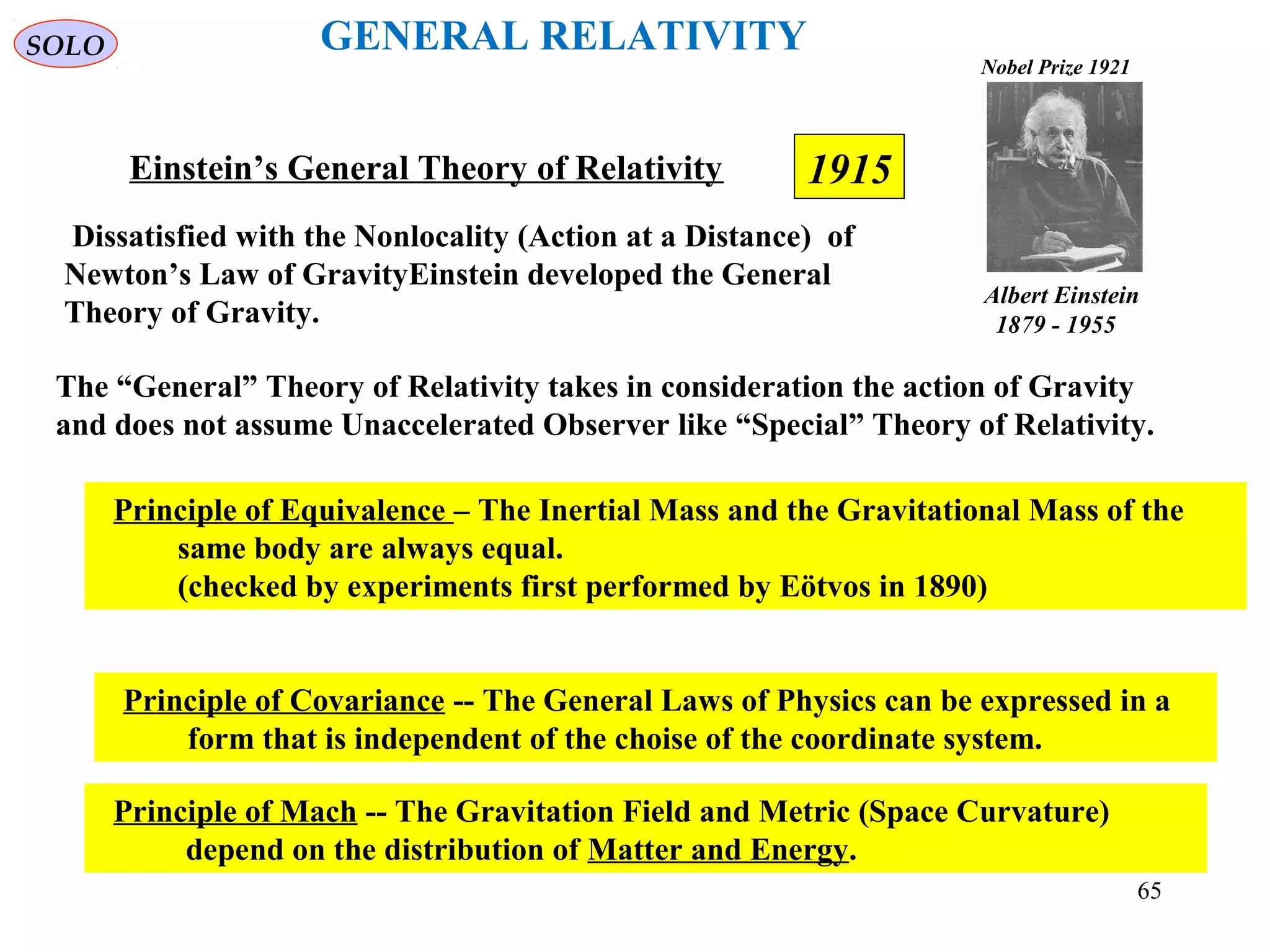 1915Einstein’s General Theory of Relativity
The “General” Theory of Relativity takes in consideration the action of Gravity
and does not assume Unaccelerated Observer like “Special” Theory of Relativity.
Principle of Equivalence – The Inertial Mass and the Gravitational Mass of the
same body are always equal.
(checked by experiments first performed by Eötvos in 1890)
Principle of Covariance -- The General Laws of Physics can be expressed in a
form that is independent of the choise of the coordinate system.
Principle of Mach -- The Gravitation Field and Metric (Space Curvature)
depend on the distribution of Matter and Energy.
SOLO GENERAL RELATIVITY
Dissatisfied with the Nonlocality (Action at a Distance) of
Newton’s Law of GravityEinstein developed the General
Theory of Gravity.
Albert Einstein
1879 - 1955
Nobel Prize 1921
65
 
