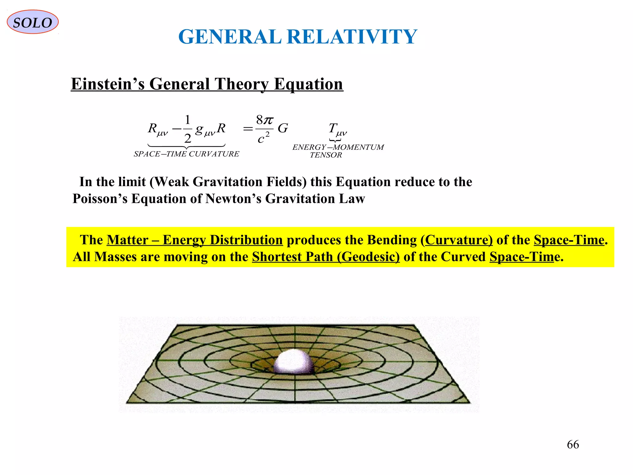 GENERAL RELATIVITY
Einstein’s General Theory Equation

TENSOR
MOMENTUMENERGY
CURVATURETIMESPACE
TG
c
RgR
−
−
=− µνµνµν
π
2
8
2
1

The Matter – Energy Distribution produces the Bending (Curvature) of the Space-Time.
All Masses are moving on the Shortest Path (Geodesic) of the Curved Space-Time.
In the limit (Weak Gravitation Fields) this Equation reduce to the
Poisson’s Equation of Newton’s Gravitation Law
SOLO
66
 