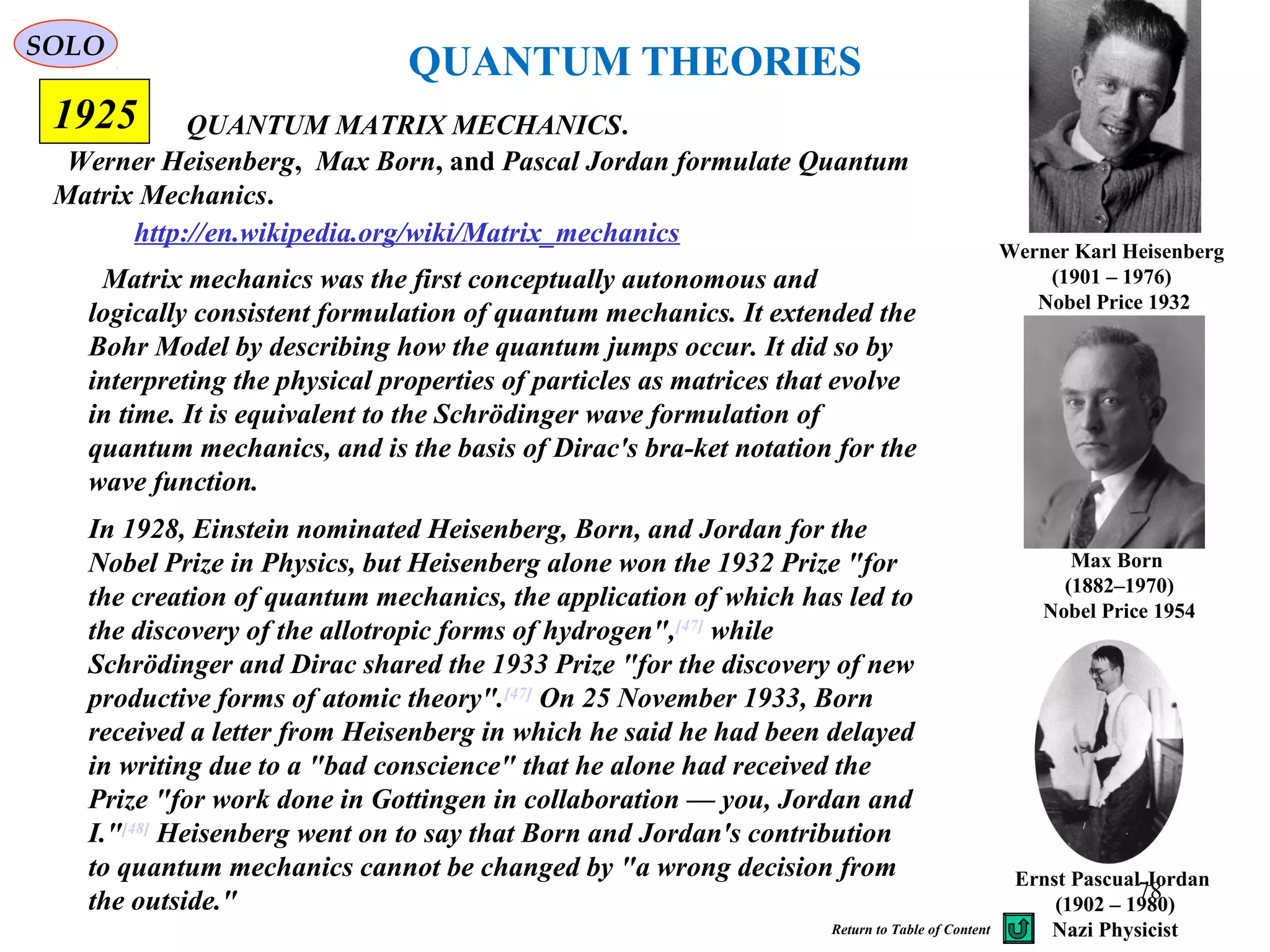 QUANTUM THEORIES
Werner Heisenberg, Max Born, and Pascal Jordan formulate Quantum
Matrix Mechanics.
QUANTUM MATRIX MECHANICS.
Werner Karl Heisenberg
(1901 – 1976)
Nobel Price 1932
Max Born
(1882–1970)
Nobel Price 1954
Ernst Pascual Jordan
(1902 – 1980)
Nazi Physicist
http://en.wikipedia.org/wiki/Matrix_mechanics
1925
Matrix mechanics was the first conceptually autonomous and
logically consistent formulation of quantum mechanics. It extended the
Bohr Model by describing how the quantum jumps occur. It did so by
interpreting the physical properties of particles as matrices that evolve
in time. It is equivalent to the Schrödinger wave formulation of
quantum mechanics, and is the basis of Dirac's bra-ket notation for the
wave function.
SOLO
In 1928, Einstein nominated Heisenberg, Born, and Jordan for the
Nobel Prize in Physics, but Heisenberg alone won the 1932 Prize "for
the creation of quantum mechanics, the application of which has led to
the discovery of the allotropic forms of hydrogen",[47]
while
Schrödinger and Dirac shared the 1933 Prize "for the discovery of new
productive forms of atomic theory".[47]
On 25 November 1933, Born
received a letter from Heisenberg in which he said he had been delayed
in writing due to a "bad conscience" that he alone had received the
Prize "for work done in Gottingen in collaboration — you, Jordan and
I."[48]
Heisenberg went on to say that Born and Jordan's contribution
to quantum mechanics cannot be changed by "a wrong decision from
the outside." 78
Return to Table of Content
 