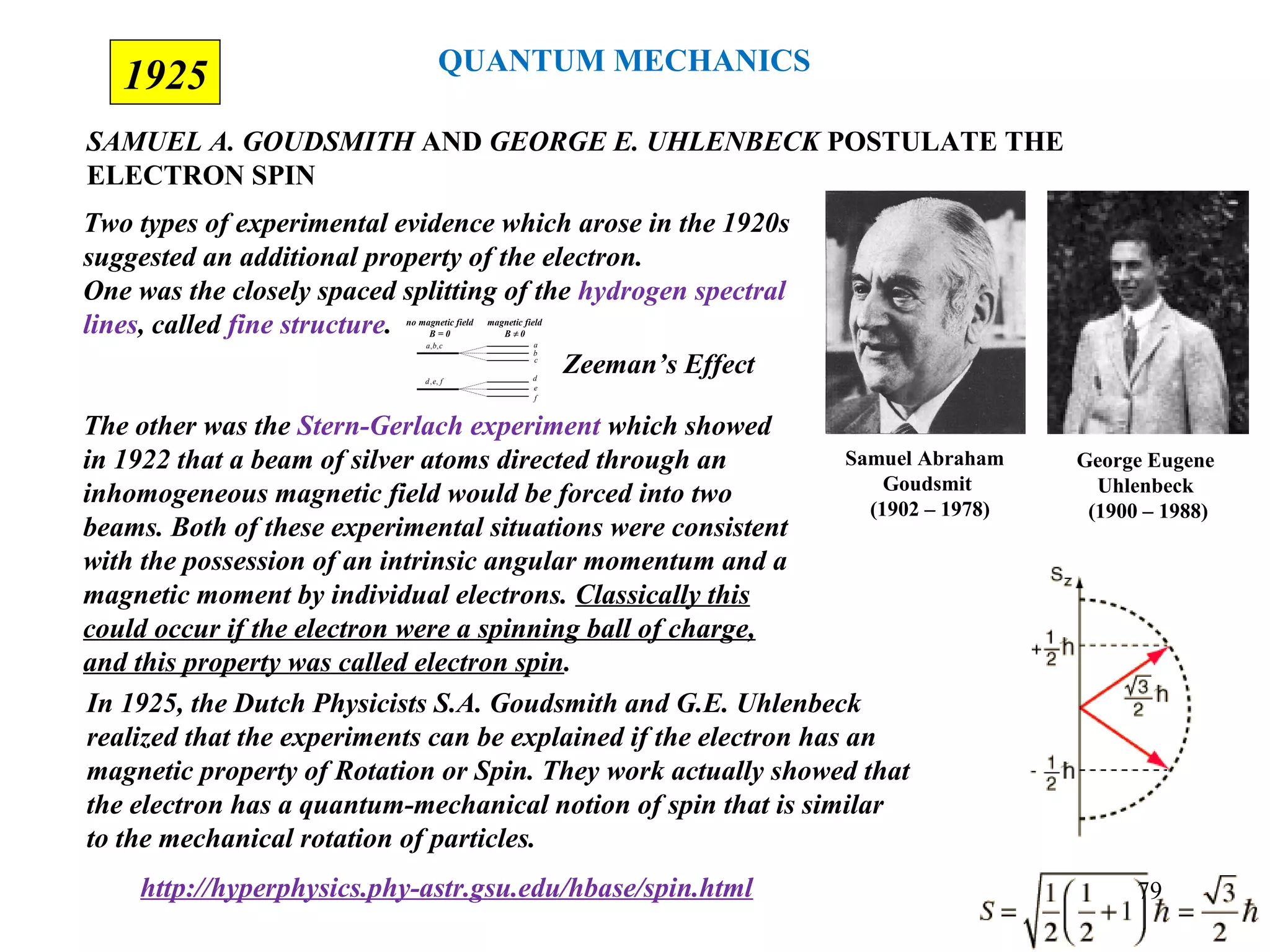 1925
SAMUEL A. GOUDSMITH AND GEORGE E. UHLENBECK POSTULATE THE
ELECTRON SPIN
George Eugene
Uhlenbeck
(1900 – 1988)
Samuel Abraham
Goudsmit
(1902 – 1978)
Two types of experimental evidence which arose in the 1920s
suggested an additional property of the electron.
One was the closely spaced splitting of the hydrogen spectral
lines, called fine structure.
The other was the Stern-Gerlach experiment which showed
in 1922 that a beam of silver atoms directed through an
inhomogeneous magnetic field would be forced into two
beams. Both of these experimental situations were consistent
with the possession of an intrinsic angular momentum and a
magnetic moment by individual electrons. Classically this
could occur if the electron were a spinning ball of charge,
and this property was called electron spin.
In 1925, the Dutch Physicists S.A. Goudsmith and G.E. Uhlenbeck
realized that the experiments can be explained if the electron has an
magnetic property of Rotation or Spin. They work actually showed that
the electron has a quantum-mechanical notion of spin that is similar
to the mechanical rotation of particles.
http://hyperphysics.phy-astr.gsu.edu/hbase/spin.html
no magnetic field
B = 0
cba ,,
fed ,,
a
b
c
d
e
f
magnetic field
B 0≠
Zeeman’s Effect
QUANTUM MECHANICS
79
 