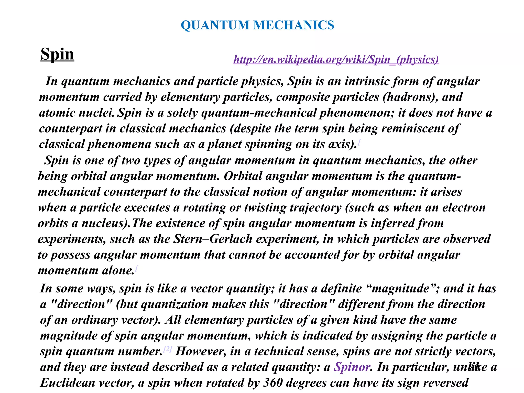 Spin
In quantum mechanics and particle physics, Spin is an intrinsic form of angular
momentum carried by elementary particles, composite particles (hadrons), and
atomic nuclei. Spin is a solely quantum-mechanical phenomenon; it does not have a
counterpart in classical mechanics (despite the term spin being reminiscent of
classical phenomena such as a planet spinning on its axis).[
Spin is one of two types of angular momentum in quantum mechanics, the other
being orbital angular momentum. Orbital angular momentum is the quantum-
mechanical counterpart to the classical notion of angular momentum: it arises
when a particle executes a rotating or twisting trajectory (such as when an electron
orbits a nucleus).The existence of spin angular momentum is inferred from
experiments, such as the Stern–Gerlach experiment, in which particles are observed
to possess angular momentum that cannot be accounted for by orbital angular
momentum alone.[
http://en.wikipedia.org/wiki/Spin_(physics)
In some ways, spin is like a vector quantity; it has a definite “magnitude”; and it has
a "direction" (but quantization makes this "direction" different from the direction
of an ordinary vector). All elementary particles of a given kind have the same
magnitude of spin angular momentum, which is indicated by assigning the particle a
spin quantum number.[2]
However, in a technical sense, spins are not strictly vectors,
and they are instead described as a related quantity: a Spinor. In particular, unlike a
Euclidean vector, a spin when rotated by 360 degrees can have its sign reversed
QUANTUM MECHANICS
80
 