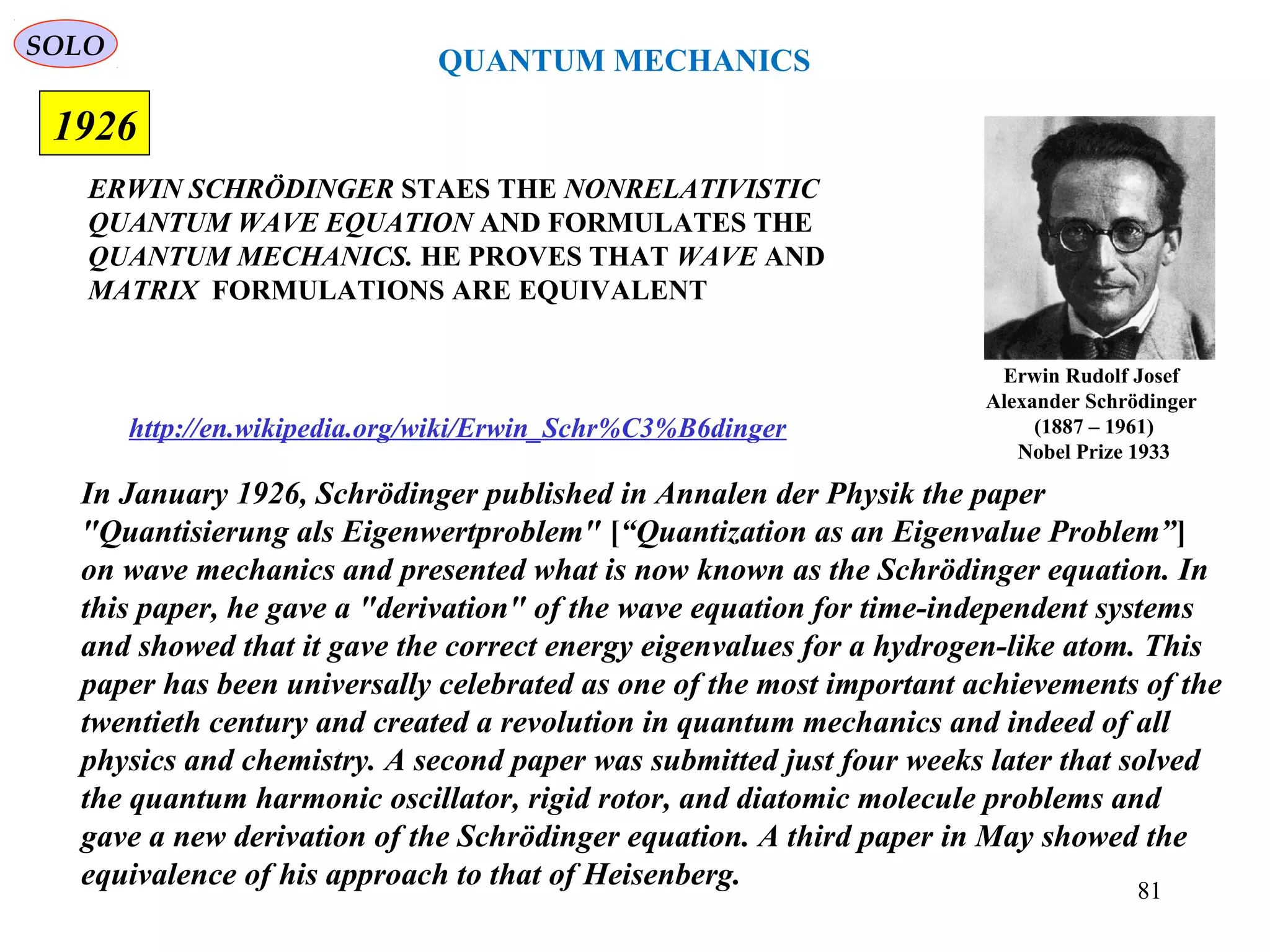 ERWIN SCHRÖDINGER STAES THE NONRELATIVISTIC
QUANTUM WAVE EQUATION AND FORMULATES THE
QUANTUM MECHANICS. HE PROVES THAT WAVE AND
MATRIX FORMULATIONS ARE EQUIVALENT
1926
In January 1926, Schrödinger published in Annalen der Physik the paper
"Quantisierung als Eigenwertproblem" [“Quantization as an Eigenvalue Problem”]
on wave mechanics and presented what is now known as the Schrödinger equation. In
this paper, he gave a "derivation" of the wave equation for time-independent systems
and showed that it gave the correct energy eigenvalues for a hydrogen-like atom. This
paper has been universally celebrated as one of the most important achievements of the
twentieth century and created a revolution in quantum mechanics and indeed of all
physics and chemistry. A second paper was submitted just four weeks later that solved
the quantum harmonic oscillator, rigid rotor, and diatomic molecule problems and
gave a new derivation of the Schrödinger equation. A third paper in May showed the
equivalence of his approach to that of Heisenberg.
http://en.wikipedia.org/wiki/Erwin_Schr%C3%B6dinger
QUANTUM MECHANICS
Erwin Rudolf Josef
Alexander Schrödinger
(1887 – 1961)
Nobel Prize 1933
SOLO
81
 