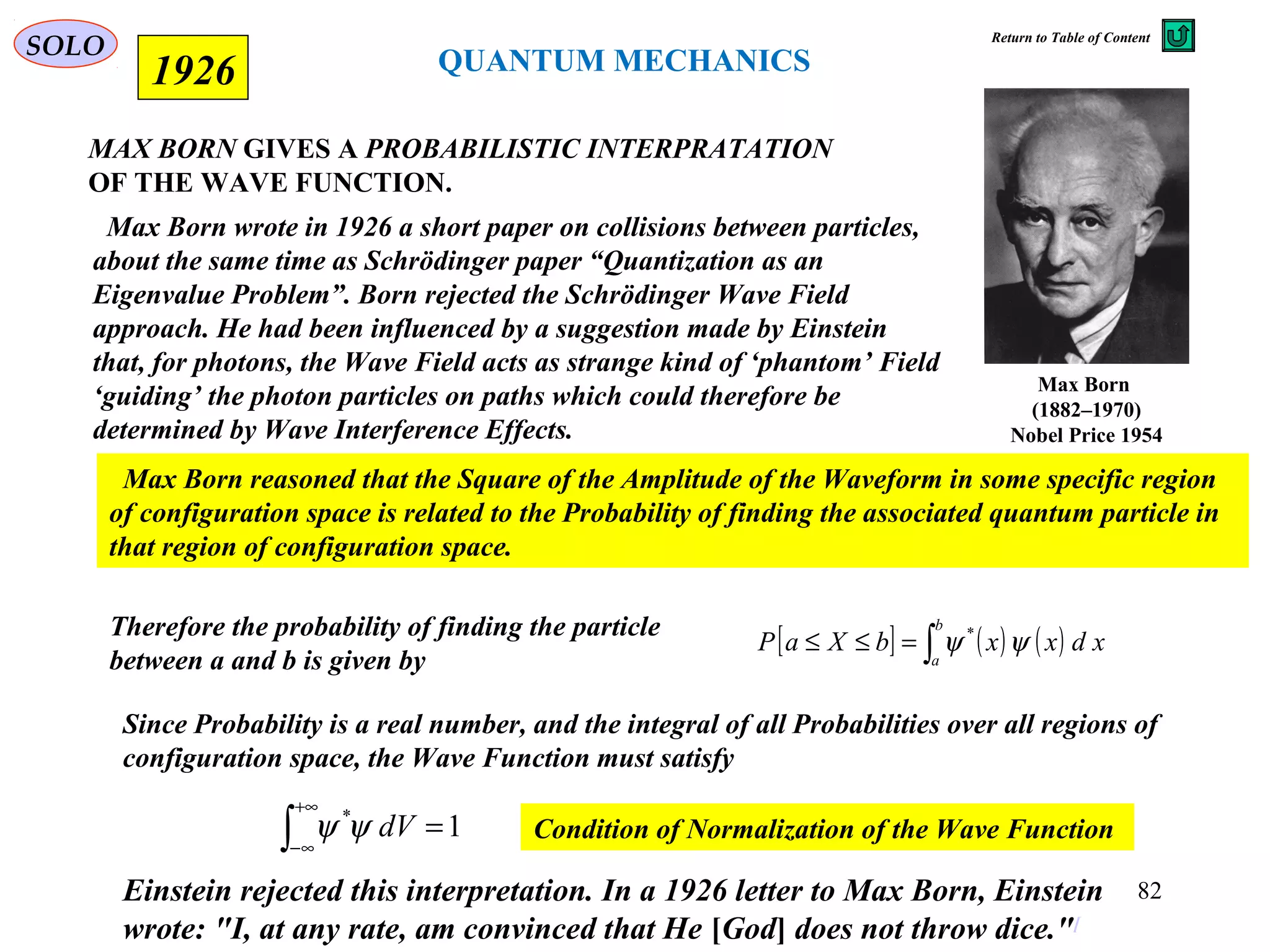 MAX BORN GIVES A PROBABILISTIC INTERPRATATION
OF THE WAVE FUNCTION.
1926
Max Born
(1882–1970)
Nobel Price 1954
Max Born wrote in 1926 a short paper on collisions between particles,
about the same time as Schrödinger paper “Quantization as an
Eigenvalue Problem”. Born rejected the Schrödinger Wave Field
approach. He had been influenced by a suggestion made by Einstein
that, for photons, the Wave Field acts as strange kind of ‘phantom’ Field
‘guiding’ the photon particles on paths which could therefore be
determined by Wave Interference Effects.
Max Born reasoned that the Square of the Amplitude of the Waveform in some specific region
of configuration space is related to the Probability of finding the associated quantum particle in
that region of configuration space.
Since Probability is a real number, and the integral of all Probabilities over all regions of
configuration space, the Wave Function must satisfy
1*
=∫
+∞
∞−
dVψψ Condition of Normalization of the Wave Function
Therefore the probability of finding the particle
between a and b is given by
[ ] ( ) ( )∫=≤≤
b
a
xdxxbXaP ψψ *
Einstein rejected this interpretation. In a 1926 letter to Max Born, Einstein
wrote: "I, at any rate, am convinced that He [God] does not throw dice."[
QUANTUM MECHANICS
SOLO
82
Return to Table of Content
 