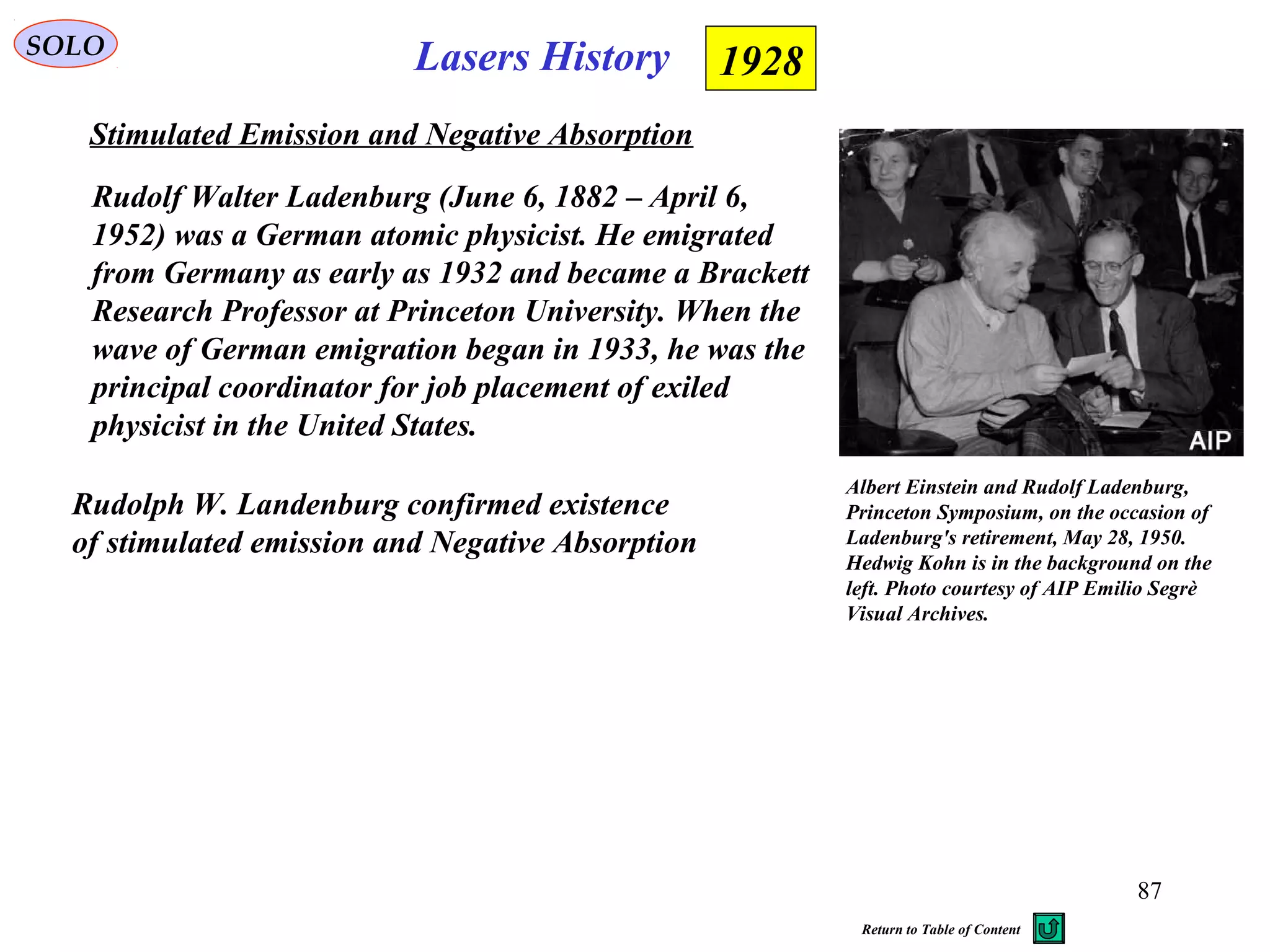 87
SOLO
Stimulated Emission and Negative Absorption
1928
Rudolph W. Landenburg confirmed existence
of stimulated emission and Negative Absorption
Lasers History
Rudolf Walter Ladenburg (June 6, 1882 – April 6,
1952) was a German atomic physicist. He emigrated
from Germany as early as 1932 and became a Brackett
Research Professor at Princeton University. When the
wave of German emigration began in 1933, he was the
principal coordinator for job placement of exiled
physicist in the United States.
Albert Einstein and Rudolf Ladenburg,
Princeton Symposium, on the occasion of
Ladenburg's retirement, May 28, 1950.
Hedwig Kohn is in the background on the
left. Photo courtesy of AIP Emilio Segrè
Visual Archives.
Return to Table of Content
 