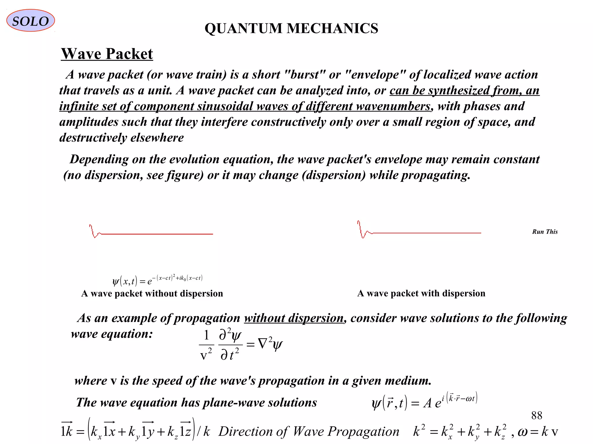 QUANTUM MECHANICS
SOLO
Wave Packet
A wave packet (or wave train) is a short "burst" or "envelope" of localized wave action
that travels as a unit. A wave packet can be analyzed into, or can be synthesized from, an
infinite set of component sinusoidal waves of different wavenumbers, with phases and
amplitudes such that they interfere constructively only over a small region of space, and
destructively elsewhere
Depending on the evolution equation, the wave packet's envelope may remain constant
(no dispersion, see figure) or it may change (dispersion) while propagating.
As an example of propagation without dispersion, consider wave solutions to the following
wave equation:
ψ
ψ 2
2
2
2
v
1
∇=
∂
∂
t
where v is the speed of the wave's propagation in a given medium.
The wave equation has plane-wave solutions ( ) ( )trki
eAtr ω
ψ −⋅
=


,
( ) v,/1111 2222
kkkkknPropagatioWaveofDirectionkzkykxkk zyxzyx =++=++= ω
A wave packet without dispersion A wave packet with dispersion
( ) ( ) ( )tcxiktcx
etx −+−−
= 0
2
,ψ
88
Run This
 