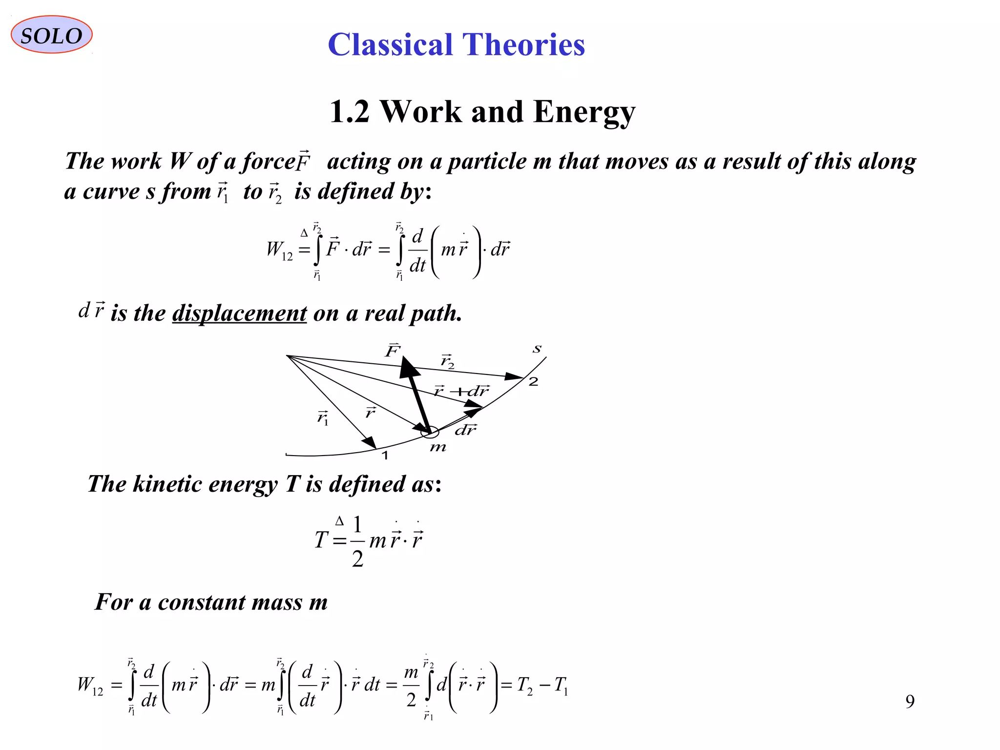 9
SOLO
1.2 Work and Energy
The work W of a force acting on a particle m that moves as a result of this along
a curve s from to is defined by:
F

1r

2r

∫∫ ⋅





=⋅=
⋅∆ 2
1
2
1
12
r
r
r
r
rdrm
dt
d
rdFW





r

1r

2r

rd

rdr

+
1
2
F

m
s
rd

is the displacement on a real path.
⋅⋅∆
⋅= rrmT

2
1
The kinetic energy T is defined as:
1212
2
1
2
1
2
1
2
TTrrd
m
dtrr
dt
d
mrdrm
dt
d
W
r
r
r
r
r
r
−=





⋅=⋅





=⋅





= ∫∫∫
⋅
⋅
⋅⋅⋅⋅⋅







For a constant mass m
Classical Theories
 