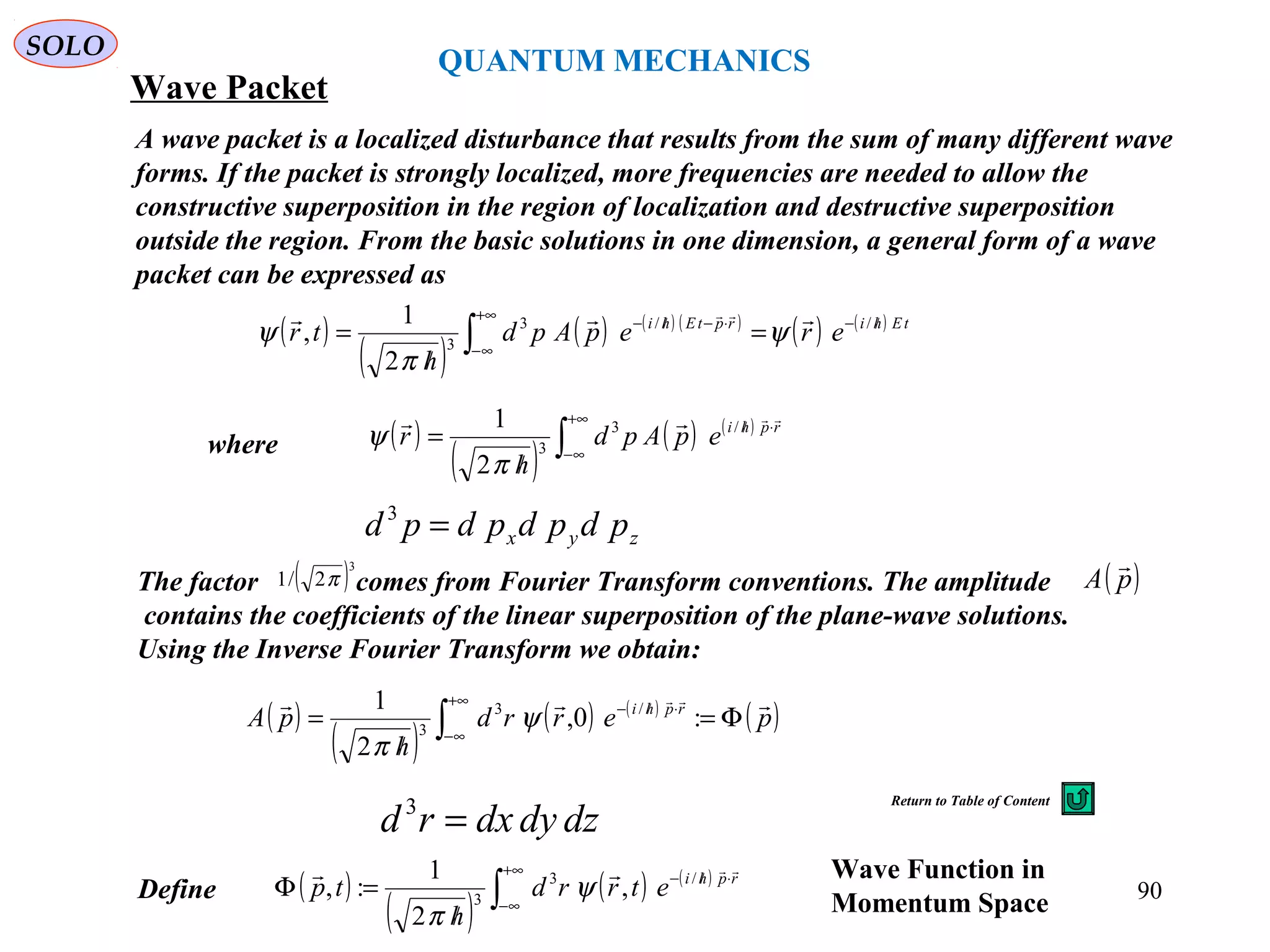 QUANTUM MECHANICS
SOLO
Wave Packet
A wave packet is a localized disturbance that results from the sum of many different wave
forms. If the packet is strongly localized, more frequencies are needed to allow the
constructive superposition in the region of localization and destructive superposition
outside the region. From the basic solutions in one dimension, a general form of a wave
packet can be expressed as
( )
( )
( ) ( ) ( )
( ) ( ) tEhirptEhi
erepApd
h
tr //−
+∞
∞−
⋅−//−
=
/
= ∫
//3
3
2
1
,
 
ψ
π
ψ
( )
( )
( ) ( )
( )perrd
h
pA rphi  
Φ=
/
= ∫
+∞
∞−
⋅/−
:0,
2
1 /3
3
ψ
π
The factor comes from Fourier Transform conventions. The amplitude
contains the coefficients of the linear superposition of the plane-wave solutions.
Using the Inverse Fourier Transform we obtain:
( )3
2/1 π ( )pA

( )
( )
( ) ( )
∫
+∞
∞−
⋅//
/
= rphi
epApd
h
r
 /3
3
2
1
π
ψwhere
zyx pdpdpdpd =3
dzdydxrd =3
Define ( )
( )
( ) ( )
∫
+∞
∞−
⋅//−
/
=Φ rphi
etrrd
h
tp
 /3
3
,
2
1
:, ψ
π
Wave Function in
Momentum Space 90
Return to Table of Content
 