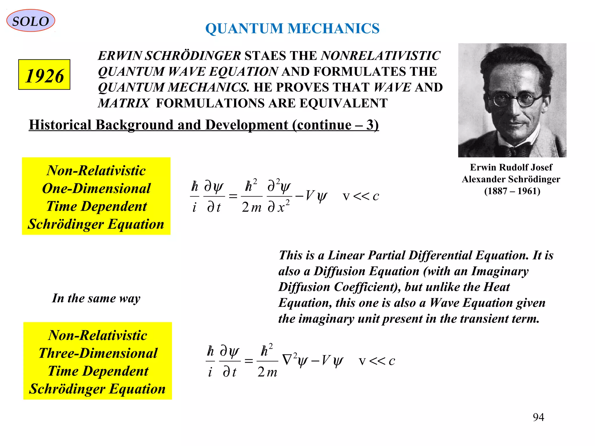 ERWIN SCHRÖDINGER STAES THE NONRELATIVISTIC
QUANTUM WAVE EQUATION AND FORMULATES THE
QUANTUM MECHANICS. HE PROVES THAT WAVE AND
MATRIX FORMULATIONS ARE EQUIVALENT
1926
Erwin Rudolf Josef
Alexander Schrödinger
(1887 – 1961)
Historical Background and Development (continue – 3)
cV
xm
h
ti
h
<<−
∂
∂/
=
∂
∂/
v
2 2
22
ψ
ψψ
Non-Relativistic
One-Dimensional
Time Dependent
Schrödinger Equation
In the same way
cV
m
h
ti
h
<<−∇
/
=
∂
∂/
v
2
2
2
ψψ
ψ
Non-Relativistic
Three-Dimensional
Time Dependent
Schrödinger Equation
QUANTUM MECHANICS
SOLO
This is a Linear Partial Differential Equation. It is
also a Diffusion Equation (with an Imaginary
Diffusion Coefficient), but unlike the Heat
Equation, this one is also a Wave Equation given
the imaginary unit present in the transient term.
94
 