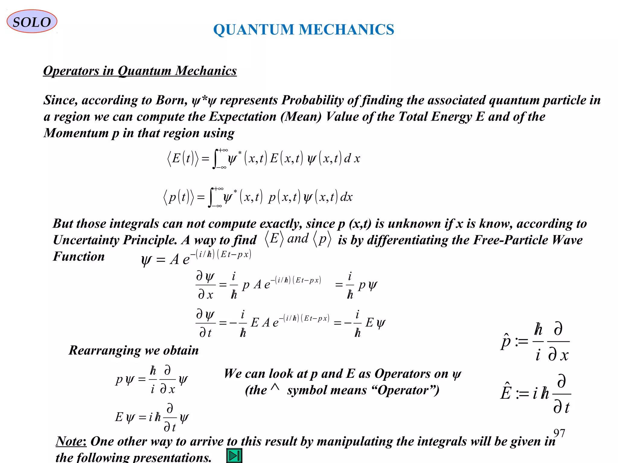 Operators in Quantum Mechanics
Since, according to Born, ψ*ψ represents Probability of finding the associated quantum particle in
a region we can compute the Expectation (Mean) Value of the Total Energy E and of the
Momentum p in that region using
( ) ( ) ( ) ( )∫
+∞
∞−
= xdtxtxEtxtE ,,,*
ψψ
( ) ( ) ( ) ( )∫
+∞
∞−
= dxtxtxptxtp ,,,*
ψψ
But those integrals can not compute exactly, since p (x,t) is unknown if x is know, according to
Uncertainty Principle. A way to find is by differentiating the Free-Particle Wave
Function
pandE
( ) ( )xptEhi
eA −/−
= /
ψ
( ) ( )
( ) ( )
ψ
ψ
ψ
ψ
E
h
i
eAE
h
i
t
p
h
i
eAp
h
i
x
xptEhi
xptEhi
/
−=
/
−=
∂
∂
/
=
/
=
∂
∂
−/−
−/−
/
/
Rearranging we obtain
ψψ
ψψ
t
hiE
xi
h
p
∂
∂
/=
∂
∂/
=
t
hiE
xi
h
p
∂
∂
/=
∂
∂/
=
:ˆ
:ˆ
QUANTUM MECHANICS
SOLO
We can look at p and E as Operators on ψ
(the symbol means “Operator”)∧
Note: One other way to arrive to this result by manipulating the integrals will be given in
the following presentations.
97
 