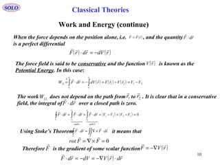 10
SOLO
Work and Energy (continue)
When the force depends on the position alone, i.e. , and the quantity
is a perfect differential
( )rFF

= rdF

⋅
( ) ( )rdVrdrF

−=⋅
The force field is said to be conservative and the function is known as the
Potential Energy. In this case:
( )rV

( ) ( ) ( ) 212112
2
1
2
1
VVrVrVrdVrdFW
r
r
r
r
−=−=−=⋅= ∫∫
∆ 




The work does not depend on the path from to . It is clear that in a conservative
field, the integral of over a closed path is zero.
12W 1r

2r

rdF

⋅
( ) ( ) 01221
21
1
2
2
1
=−+−=⋅+⋅=⋅ ∫∫∫ VVVVrdFrdFrdF
path
r
r
path
r
rC








Using Stoke’s Theorem it means that∫∫∫ ⋅×∇=⋅
SC
sdFrdF

0=×∇= FFrot

Therefore is the gradient of some scalar functionF

( ) rdrVdVrdF

⋅−∇=−=⋅
( )rVF

−∇=
Classical Theories
 