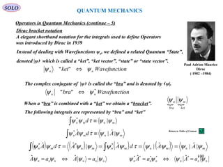 Dirac bracket notation
Paul Adrien Maurice
Dirac
( 1902 –1984)
A elegant shorthand notation for the integrals used to define Operators
was introduced by Dirac in 1939
onWavefunctiket nn ψψ ⇔""
Instead of dealing with Wavefunctions ψn, we defined a related Quantum “State”,
denoted |ψ› which is called a “ket”, “ket vector”, “state” or “state vector”.
The complex conjugate of |ψ› is called the “bra” and is denoted by ‹ψ|.
onWavefunctibra nn
*
"" ψψ ⇔
 
ket
m
bra
n ψψ
When a “bra” is combined with a “ket” we obtain a “bracket”.
The following integrals are represented by “bra” and “ket”
mnmn AdA ψψτψψ |ˆ|ˆ*
≡∫
mnmn d ψψτψψ |*
≡∫
nnnnnn aAaA ψψψψ =⇔= ˆˆ
Operators in Quantum Mechanics (continue – 5)
( ) ( ) ( ) ( ) mnmnmnmnmn AAdAAdA ψψψψτψψψψτψψ |ˆ|ˆ|ˆ|ˆˆ ***
==== ∫∫
nnnnnn aAaA ψψψψ ****** ˆˆ =⇔=
QUANTUM MECHANICS
SOLO
100
Return to Table of Content
 