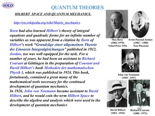 QUANTUM THEORIES
HILBERT SPACE AND QUANTUM MECHANICS.
Ernst Pascual Jordan
(1902 – 1980)
Nazi Physicist
http://en.wikipedia.org/wiki/Matrix_mechanics
Born had also learned Hilbert’s theory of integral
equations and quadratic forms for an infinite number of
variables as was apparent from a citation by Born of
Hilbert’s work “Grundzüge einer allgemeinen Theorie
der Linearen Integralgleichungen” published in 1912.
Jordan, too was well equipped for the task. For a
number of years, he had been an assistant to Richard
Courant at Göttingen in the preparation of Courant and
David Hilbert’s book Methoden der mathematischen
Physik I, which was published in 1924. This book,
fortuitously, contained a great many of the
mathematical tools necessary for the continued
development of quantum mechanics.
In 1926, John von Neumann became assistant to David
Hilbert, and he would coin the term Hilbert Space to
describe the algebra and analysis which were used in the
development of quantum mechanics
Max Born
(1882–1970)
Nobel Price 1954
John von Neumann
(1903 –1957)
David Hilbert
(1862 –1943)
Richard Courant
(1888 –1972)
SOLO
101
 