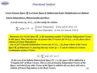 103
Functional AnalysisSOLO
Vector (Linear) Space: E is a Linear Space if Addition and Scalar Multiplication are Defined
Linear Independence, Dimensionality and Bases



∈≠
=
⇒=∑=
CsomefortrueifDependentLinear
allifonlytrueiftIndependenLinear
i
in
i ii
0
0
01
α
α
ψα
A set of vectors |ψi› (i=1,…,n) that satisfy the relation
Dimension of a Vector Space E , is the maximum number N of Linear Independent Vectors
in this space. Thus, between any set of more that N Vectors |ψi› (i=1,2,…,n>N), there exist a
relation of Linear Dependency.
Any set of N Linearly Independent Vectors |ψi› (i=1,2,…,N), form a Basis of the Vector
Space E ,of Dimension N, meaning that any vector |η› ∈ E can be written as a Linear
Combination of those Vectors.
Ci
N
i ii ∈≠= ∑=
αψαη 01
In the case of an Infinite Dimensional Space (N→∞), the space will be defined by a
“Complete Set” of Basis Vectors. This is a Set of Linearly Independent Vectors of the
Space, such that if any other Vector of the Space is added to the set, there will exist a
relation of Linear Dependency to the Basis Vectors.
 