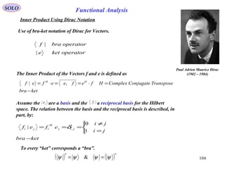 SOLO Functional Analysis
Use of bra-ket notation of Dirac for Vectors.
ketbra
TransposeConjugateComplexHfefeefef HH
−
=⋅==⋅= ,|
operatorkete
operatorbraf
|
|
Paul Adrien Maurice Dirac
(1902 – 1984)
Assume the are a basis and the a reciprocal basis for the Hilbert
space. The relation between the basis and the reciprocal basis is described, in
part, by:
je| |if
ketbra
ji
ji
efef jij
H
iji
−



=
≠
===
1
0
| ,δ
104
The Inner Product of the Vectors f and e is defined as
Inner Product Using Dirac Notation
( ) ( )**
& ψψψψ ==
To every “ket” corresponds a “bra”.
 