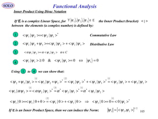 105
Functional AnalysisSOLO
Inner Product Using Dirac Notation
If E is a complex Linear Space, for the Inner Product (bracket) < | >
between the elements (a complex number) is defined by:
E∈∀ 321 ,, ψψψ
*
1221 || >>=<< ψψψψ1 Commutative Law
Using to we can show that:1 4
If E is an Inner Product Space, than we can induce the Norm: [ ] 2/1
111 , ><= ψψψ
2 Distributive Law><+>>=<+< 3121321 ||| ψψψψψψψ
3 C∈><>=< αψψαψψα 2121 ||
4
00|&0| 11111 =⇔>=<≥>< ψψψψψ
( ) ( ) ( )
><+><=><+><=>+<=>+< 1312
1
*
31
*
21
2
*
321
1
132 |||||| ψψψψψψψψψψψψψψ
( ) ( ) ( )
><=><=><=>< 21
*
1
*
12
*
3
*
12
1
21 |||| ψψαψψαψψαψαψ
( ) ( )
*
1
1
111
2
11 |000|0|0|00|0| ><=>=<⇒><+><=>+>=<< ψψψψψψ
 