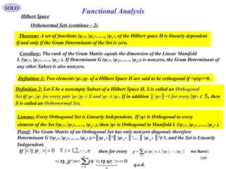 109
Functional Analysis
SOLO
Hilbert Space
Orthonormal Sets (continue – 2)
Theorem: A set of functions |ψ1›, |ψ2›, ,…, |ψn›, of the Hilbert space H is linearly dependent
if and only if the Gram Determinant of the Set is zero.
Proof: The Gram Matrix of an Orthogonal Set has only nonzero diagonal; therefore
Determinant G (|ψ1›, |ψ2›, ,…, |ψn› ).=║|ψ1 ›║2
║ |ψ2 › ║2
… ║ |ψn › ║2
≠ 0, and the Set is Linearly
Independent.
q.e.d.
Corollary: The rank of the Gram Matrix equals the dimension of the Linear Manifold
L (|ψ1›, |ψ2›, ,…, |ψn› ). If Determinant G (ψ1›, |ψ2›, ,…, |ψn›) is nonzero, the Gram Determinant of
any other Subset is also nonzero.
Definition 1: Two elements |ψ›,|η› of a Hilbert Space H are said to be orthogonal if <ψ|η>=0.
Definition 2: Let S be a nonempty Subset of a Hilbert Space H. S is called an Orthogonal
Set if |ψ›┴|η› for every pair |ψ›,|η› є S and |ψ› ≠ |η›. If in addition ║ |ψ›║=1 for every |ψ› є S, then
S is called an Orthonormal Set.
Lemma: Every Orthogonal Set is Linearly Independent. If |η› is Orthogonal to every
element of the Set (|ψ1›, |ψ2›, ,…, |ψn› ), then |η› is Orthogonal to Manifold L (|ψ1›, |ψ2›, ,…, |ψn› ).
If then for every we have:nii ,,2,10, =∀=>< ψη ( )n
n
i
ii L ψψψαχ ,,1
1
∈= ∑=
0,,
1
=><>=< ∑=
n
i
ii

ψηαχη
 