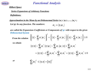 113
Functional AnalysisSOLO
Hilbert Space
Series Expansions of Arbitrary Functions
Definitions:
Approximation in the Mean by an Orthonormal Series |ψ1›, |ψ2›, ,…, |ψn› :
Let |η› be any function. The numbers:
are called the Expansions Coefficients or Components of |η› with respect to the given
Orthonormal System
nn ψηα ,:=
From the relation
we obtain
or 2
1
2
, ηηηα =≤∑=
n
i
i
0|
11
2
1
≥





−





−=





− ∑∑∑ ===
n
i
ii
n
i
ii
n
i
ii ψαηψαηψαη
0|2|
|||
1
*
1
*
1
*
1
*
11
*
≥−=+−=
+−−
∑∑∑
∑∑∑
===
===
n
i
ii
n
i
ii
n
i
ii
n
i
ii
n
i
ii
n
i
ii
ααηηααααηη
ααηψαψηαηη
 