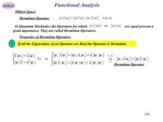Functional AnalysisSOLO
Hilbert Space
( ) ( ) ( ) ηψηψψηψη ,|||
*
∀== LLL

Hermitian Operator
In Quantum Mechanics the Operators for which are equal present a
great importance. They are called Hermitian Operators.
( ) ( ) ψηψη || LandL

Properties of Hermitian Operators
If all the Eigenvalues of an Operator are Real the Operator is Hermitian3
iiii
i
iiiiiiii
iiiiiiii
iii
iii
LL
L
L
i
L
L ii
ψψψψ
ψψλψψλψψ
ψψλψλψψψ
ψλψ
ψλψ λλ
||
|||
||| *
*
*





=⇒




==
==
⇒∀




=
= =
∀
Hermitian Operator
120
 