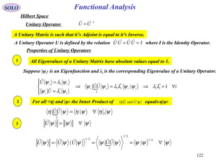 Functional AnalysisSOLO
Hilbert Space
1−
=UU

Unitary Operator
Properties of Unitary Operators
A Unitary Operator U is defined by the relation where I is the Identity Operator.IUUUU ==

A Unitary Matrix is such that it’s Adjoint is equal to it’s Inverse.
All Eigenvalues of a Unitary Matrix have absolute values equal to 1.
Suppose |ψi› is an Eigenfunction and λi is the corresponding Eigenvalue of a Unitary Operator.
 iUU
U
U
iiiiiii
I
i
iii
iii
∀=⇒=⇒




=
=
1| **
*
λλψψλλψψ
ψλψ
ψλψ 


1
2
 ψηψηψη ,| ∀=
I
UU

For all <η| and |ψ› the Inner Product of equals‹η|ψ›ψη UandU

3 ψψψ ∀=U

 ψψψψψψψψ ∀===
2/1
2/1
2/1
||
I
UUUUU

122
 
